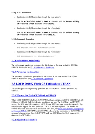 Using MML Commands
 Performing the RIM procedure through the core network
Run the MOD ENODEBALGOSWITCH command with the Support RIM by
eCoordinator Switch parameter set to ON(On).
 Performing the RIM procedure through the eCoordinator
Run the MOD ENODEBALGOSWITCH command with the Support RIM by
eCoordinator Switch parameter set to OFF(Off).
MMLCommand Examples
 Performing the RIM procedure through the core network
MOD ENODEBALGOSWITCH: RimOnEcoSwitch=ON;
 Performing the RIM procedure through the eCoordinator
MOD ENODEBALGOSWITCH: RimOnEcoSwitch=OFF;
7.2.8 Performance Monitoring
The performance monitoring procedure for this feature is the same as that for CSFB to
UTRAN. For details, see 7.1.8 Performance Monitoring.
7.2.9 Parameter Optimization
The parameter optimization procedure for this feature is the same as that for CSFB to
UTRAN. For details, see 7.1.9 Parameter Optimization.
7.3 LOFD-001052 Flash CS Fallback to UTRAN
This section provides engineering guidelines for LOFD-001052 Flash CS Fallback to
UTRAN.
7.3.1 When to Use Flash CS Fallback to UTRAN
When LOFD-001033 CS Fallback to UTRAN has been enabled, use LOFD-001052 Flash CS
Fallback to UTRAN if all the following conditions are met: The E-UTRAN and UTRAN
support the RIM with SIB procedure. 3GPP Release 9 UEs are used on the live network. The
core networks support the RIM procedure. The eCo has been deployed. For policies on
whether to use PS handover or PS redirection for CSFB, see Inter-RAT Mobility Management
in Connected Mode. If UTRAN and E-UTRAN cells cover the same area, or the UTRAN cell
provides better coverage than the E-UTRAN cell, use CSFB based on blind handover to
decrease the CSFB delay.
7.3.2 Required Information
 