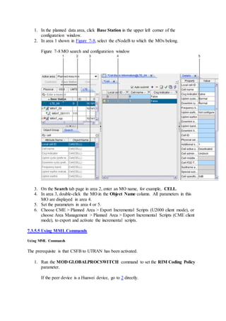 1. In the planned data area, click Base Station in the upper left corner of the
configuration window.
2. In area 1 shown in Figure 7-8, select the eNodeB to which the MOs belong.
Figure 7-8 MO search and configuration window
3. On the Search tab page in area 2, enter an MO name, for example, CELL.
4. In area 3, double-click the MO in the Object Name column. All parameters in this
MO are displayed in area 4.
5. Set the parameters in area 4 or 5.
6. Choose CME > Planned Area > Export Incremental Scripts (U2000 client mode), or
choose Area Management > Planned Area > Export Incremental Scripts (CME client
mode), to export and activate the incremental scripts.
7.3.5.5 Using MMLCommands
Using MML Commands
The prerequisite is that CSFB to UTRAN has been activated.
1. Run the MOD GLOBALPROCSWITCH command to set the RIM Coding Policy
parameter.
If the peer device is a Huawei device, go to 2 directly.
 