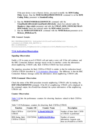 If the peer device is not a Huawei device, you need to modify the RIM Coding
Policy feature. Run the MOD GLOBALPROCSWITCH command to set the RIM
Coding Policy parameter to StandardCoding.
2. Run the MOD ENODEBALGOSWITCH command with the
UtranFlashCsfbSwitch(UtranFlashCsfbSwitch) check box selected under the
Handover Algo switch parameter and with the UTRAN_RIM_SWITCH(UTRAN
RIM Switch) check box selected under the RIM switch parameter.
3. Run the MOD S1INTERFACE command with the MMERelease parameter set to
Release_R9(Release 9).
MML Command Examples
MOD ENODEBALGOSWITCH: HoAlgoSwitch=UtranFlashCsfbSwitch-
1,RimSwitch=UTRAN_RIM_SWITCH-1;
MOD S1INTERFACE:
S1InterfaceId=2,S1CpBearerId=1,CnOperatorId=0,MmeRelease=Release_R9;
7.3.6 Activation Observation
Signaling Observation
Enable a UE to camp on an E-UTRAN cell and make a voice call. If the call continues and
the RRC Connection Release message traced on the Uu interface carries the information
about neighboring UTRAN cells, flash CSFB to UTRAN has been activated.
The signaling procedure for flash CSFB to UTRAN is similar to that for redirection-based
CSFB to UTRAN described in 7.1.6 Activation Observation. The difference is that the RRC
Connection Release message carries the information about neighboring UTRAN cells.
MMLCommand Observation
Check the status of the RIM procedure towards neighboring UTRAN cells by running the
DSP UTRANRIMINFO command. If the ID of a neighboring UTRAN cell is displayed in
the command output, the eNodeB has obtained the system information of this neighboring
UTRAN cell.
Counter Observation
Table 7-18 lists the performance counters for observing functions related to flash CSFB to
UTRAN.
Table 7-18 Performance counters for observing flash CSFB to UTRAN
Function Counter ID Counter Name Description
Flash CSFB to
UTRAN
1526728705 L.FlashCSFB.E2W Number of times flash CSFB
to UTRAN is performed
RIM during flash
CSFB to UTRAN
1526728946 L.RIM.SI.E2W.Req Number of system
information requests sent
from an eNodeB to a UMTS
 