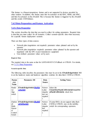 This feature is a Huawei-proprietary feature and is not supported by devices provided by
other vendors. In addition, this feature must first be activated on the RNC, MME, and MSC,
and then be activated on the eNodeB. This is because this feature is triggered by the eNodeB
and this avoids CSFB failures.
7.4.5 Data Preparation and Feature Activation
7.4.5.1 Data Preparation
This section describes the data that you need to collect for setting parameters. Required data
is data that you must collect for all scenarios. Collect scenario-specific data when necessary
for a specific feature deployment scenario.
There are three types of data sources:
 Network plan (negotiation not required): parameter values planned and set by the
operator
 Network plan (negotiation required): parameter values planned by the operator and
negotiated with the EPC or peer transmission equipment
 User-defined: parameter values set by users
Required Data
The required data is the same as that for LOFD-001033 CS Fallback to UTRAN. For details,
see 7.1.5.1 Data Preparation.
Scenario-specific Data
The following table describes the parameters that must be set in the ENodeBAlgoSwitch MO
to set the handover mode and handover algorithm switches for ultra-flash CSFB to UTRAN.
Param
eter
Name
Parameter ID Data
Source
Setting Notes
Hando
ver
Algo
switch
ENodeBAlgoSwitch.HoAlg
oSwitch
Networ
k plan
(negotia
tion not
required
)
Select the
UtranUltraFlashCsfbSwitch(UtranUltr
aFlashCsfbSwitch) check box.
(Option
al)
Multi-
Operat
or
Control
Switch
ENodeBAlgoSwitch.MultiO
pCtrlSwitch
Networ
k plan
(negotia
tion
required
)
If some RNCs do not support ultra-flash
CSFB to UTRAN, turn on the mobility
switch for corresponding operators.
 
