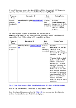 If some RNCs do not support ultra-flash CSFB to UTRAN, the ultra-flash CSFB supporting
capability of the UTRAN must be set in the UtranNetworkCapCfg MO.
Parameter
Name
Parameter ID Data
Source
Setting Notes
Network
Capability
Configuratio
n
UtranNetworkCapCfg.NetworkCapC
fg
Network
plan
(negotiatio
n required)
Clear the
UltraFlashCsfbCapC
fg check box for RNCs
that do not support
ultra-flash CSFB to
UTRAN.
The following table describes the parameters that must be set in the
GLOBALPROCSWITCH MO to turn on the UE compatibility switch when UEs do not
support Ultra-Flash CSFB, resulting in UE compatibility problems.
Parameter
Name
Parameter ID Data
Source
Setting Notes
Ue
Compatibilit
y Switch
GlobalProcSwitch.UeCompatSwit
ch
Network
plan
(negotiatio
n required)
Select the
UltraFlashCsfbComOpt
Sw option of the
parameter when UEs on
the network do not support
ultra-flash CSFB.
When the MME provided
by Huawei allows IMEI
whitelist configurations
for ultra-flash CSFB and
the option is selected, the
eNodeB performs ultra-
flash CSFB on UEs in the
IMEI whitelist. Therefore,
delete the UEs that do not
support ultra-flash CSFB
from the whitelist before
selecting the option.
Otherwise, keep the option
unselected.
7.4.5.2 Using the CME to Perform Batch Configuration for Newly Deployed eNodeBs
Using the CME to Perform Batch Configuration for Newly Deployed eNodeBs
Enter the values of the parameters listed in Table 7-21 in a summary data file, which also
contains other data for the new eNodeBs to be deployed.
 