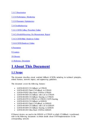 7.13.7 Deactivation
7.13.8 Performance Monitoring
7.13.9 Parameter Optimization
7.14 Troubleshooting
7.14.1 CSFB Calling Procedure Failure
7.14.2 eNodeB Receiving No Measurement Report
7.14.3 CSFB Blind Handover Failure
7.14.4 CSFB Handover Failure
8 Parameters
9 Counters
10 Glossary
11 Reference Documents
1 About This Document
1.1 Scope
This document describes circuit switched fallback (CSFB), including its technical principles,
related features, network impact, and engineering guidelines.
This document covers the following features:
 LOFD-001033 CS Fallback to UTRAN
 LOFD-001052 Flash CS Fallback to UTRAN
 LOFD-070202 Ultra-Flash CSFB to UTRAN
 LOFD-001068 CS Fallback with LAI to UTRAN
 LOFD-001088 CS Fallback Steering to UTRAN
 LOFD-001078 E-UTRAN to UTRAN CS/PS Steering
 LOFD-001034 CS Fallback to GERAN
 LOFD-001053 Flash CS Fallback to GERAN
 LOFD-001069 CS Fallback with LAI to GERAN
 LOFD-001089 CS Fallback Steering to GERAN
 LOFD-081283 Ultra-Flash CSFB to GERAN
If Huawei devices are used in the GERAN or UTRAN to which CS fallback is performed,
refer to the following documents to obtain details about CSFB implementation in the
corresponding network:
 