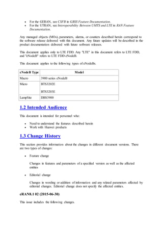  For the GERAN, see CSFB in GBSS Feature Documentation.
 For the UTRAN, see Interoperability Between UMTS and LTE in RAN Feature
Documentation.
Any managed objects (MOs), parameters, alarms, or counters described herein correspond to
the software release delivered with this document. Any future updates will be described in the
product documentation delivered with future software releases.
This document applies only to LTE FDD. Any "LTE" in this document refers to LTE FDD,
and "eNodeB" refers to LTE FDD eNodeB.
This document applies to the following types of eNodeBs.
eNodeB Type Model
Macro 3900 series eNodeB
Micro BTS3202E
BTS3203E
LampSite DBS3900
1.2 Intended Audience
This document is intended for personnel who:
 Need to understand the features described herein
 Work with Huawei products
1.3 Change History
This section provides information about the changes in different document versions. There
are two types of changes:
 Feature change
Changes in features and parameters of a specified version as well as the affected
entities
 Editorial change
Changes in wording or addition of information and any related parameters affected by
editorial changes. Editorial change does not specify the affected entities.
eRAN8.1 02 (2015-06-30)
This issue includes the following changes.
 