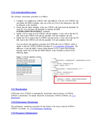 7.5.6 Activation Observation
The activation observation procedure is as follows:
1. Configure two neighboring UTRAN cells with different LAIs for an E-UTRAN cell,
and enable the MME to include only one of the two LAIs in the instructions that will
be delivered to the eNodeB.
2. Ensure that the signal strengths of the two UTRAN cells both reach the threshold for
event B1. You can query the threshold by running the LST
INTERRATHOUTRANGROUP command.
3. Enable a UE to camp on an E-UTRAN cell and originate a voice call so that the UE
falls back to the UTRAN cell with the specified LAI and completes the call.
4. Enable the UE to camp on the E-UTRAN cell and receive a voice call so that the UE
falls back to the UTRAN cell with the specified LAI and completes the call.
You can observe the signaling procedure for CSFB with LAI to UTRAN, which is
similar to that for CSFB to UTRAN described in 7.1.6 Activation Observation. The
difference is that the Initial Context Setup Request or UE Context Mod Request
message carries the LAI that the MME delivers to the eNodeB, as shown in the
following figure:
Figure 7-12 LAI signaling tracing
7.5.7 Deactivation
CSFB with LAI to UTRAN is automatically deactivated when its license or CSFB to
UTRAN is deactivated. For details about how to deactivate CSFB to UTRAN, see 7.1.7
Deactivation.
7.5.8 Performance Monitoring
The performance monitoring procedure for this feature is the same as that for CSFB to
UTRAN. For details, see 7.1.8 Performance Monitoring.
7.5.9 Parameter Optimization
 