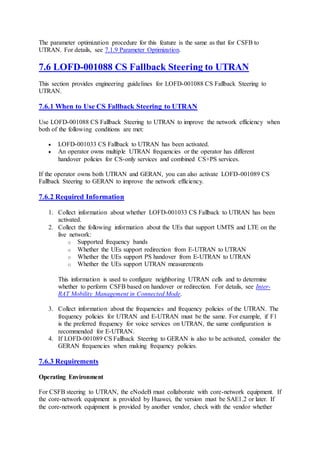 The parameter optimization procedure for this feature is the same as that for CSFB to
UTRAN. For details, see 7.1.9 Parameter Optimization.
7.6 LOFD-001088 CS Fallback Steering to UTRAN
This section provides engineering guidelines for LOFD-001088 CS Fallback Steering to
UTRAN.
7.6.1 When to Use CS Fallback Steering to UTRAN
Use LOFD-001088 CS Fallback Steering to UTRAN to improve the network efficiency when
both of the following conditions are met:
 LOFD-001033 CS Fallback to UTRAN has been activated.
 An operator owns multiple UTRAN frequencies or the operator has different
handover policies for CS-only services and combined CS+PS services.
If the operator owns both UTRAN and GERAN, you can also activate LOFD-001089 CS
Fallback Steering to GERAN to improve the network efficiency.
7.6.2 Required Information
1. Collect information about whether LOFD-001033 CS Fallback to UTRAN has been
activated.
2. Collect the following information about the UEs that support UMTS and LTE on the
live network:
o Supported frequency bands
o Whether the UEs support redirection from E-UTRAN to UTRAN
o Whether the UEs support PS handover from E-UTRAN to UTRAN
o Whether the UEs support UTRAN measurements
This information is used to configure neighboring UTRAN cells and to determine
whether to perform CSFB based on handover or redirection. For details, see Inter-
RAT Mobility Management in Connected Mode.
3. Collect information about the frequencies and frequency policies of the UTRAN. The
frequency policies for UTRAN and E-UTRAN must be the same. For example, if F1
is the preferred frequency for voice services on UTRAN, the same configuration is
recommended for E-UTRAN.
4. If LOFD-001089 CS Fallback Steering to GERAN is also to be activated, consider the
GERAN frequencies when making frequency policies.
7.6.3 Requirements
Operating Environment
For CSFB steering to UTRAN, the eNodeB must collaborate with core-network equipment. If
the core-network equipment is provided by Huawei, the version must be SAE1.2 or later. If
the core-network equipment is provided by another vendor, check with the vendor whether
 