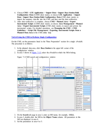 4. Choose CME > LTE Application > Import Data > Import Base Station Bulk
Configuration Data (U2000 client mode), or choose LTE Application > Import
Data > Import Base Station Bulk Configuration Data (CME client mode), to
import the summary data file into the CME, and then start the data verification.
5. After data verification is complete, choose CME > Planned Area > Export
Incremental Scripts (U2000 client mode), or choose Area Management > Planned
Area > Export Incremental Scripts (CME client mode), to export and activate the
incremental scripts. For detailed operations, see Managing the CME > CME
Guidelines > Script File Management > Exporting Incremental Scripts from a
Planned Data Area in the CME online help.
7.6.5.4 Using the CME to Perform Single Configuration
On the CME, set the parameters listed in the "Data Preparation" section for a single eNodeB.
The procedure is as follows:
1. In the planned data area, click Base Station in the upper left corner of the
configuration window.
2. In area 1 shown in Figure 7-13, select the eNodeB to which the MOs belong.
Figure 7-13 MO search and configuration window
3. On the Search tab page in area 2, enter an MO name, for example, CELL.
4. In area 3, double-click the MO in the Object Name column. All parameters in this
MO are displayed in area 4.
5. Set the parameters in area 4 or 5.
 