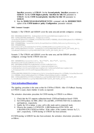 InterRat parameter to UTRAN. Set the Second priority InterRat parameter to
GERAN. Set the CSFB Highest priority InterRat for Idle UE parameter to
UTRAN. Set the CSFB Second priority InterRat for Idle UE parameter to
GERAN.
4. Run the MOD CSFALLBACKPOLICYCFG command with the REDIRECTION
option of the CSFB handover policy Configuration parameter selected.
MML Command Examples
Scenario 1: The UTRAN and GERAN cover the same area and provide contiguous coverage.
MOD ENODEBALGOSWITCH: HoAlgoSwitch=UtranCsfbSteeringSwitch-1;
MOD CSFALLBACKBLINDHOCFG: CnOperatorId=0,
InterRatHighestPri=UTRAN,InterRatSecondPri=GERAN,IdleCsfbHighestPri=GERAN,I
dleCsfbSecondPri=UTRAN;
MOD UTRANNFREQ: LocalCellId=0,UtranDlArfcn=10800,CsPriority=Priority_16;
MOD UTRANNFREQ:
LocalCellId=1,UtranDlArfcn=9700,CsPsMixedPriority=Priority_16;
MOD CSFALLBACKPOLICYCFG: CsfbHoPolicyCfg=REDIRECTION-1&CCO_HO-0&PS_HO-1,
IdleModeCsfbHoPolicyCfg=REDIRECTION-1&CCO_HO-0&PS_HO-0;
Scenario 2: The UTRAN and GERAN cover the same area, and the GERAN provides
contiguous coverage but the UTRAN does not.
MOD GERANNCELL:LocalCellId=1, Mcc="460", Mnc="20", Lac=12,
GeranCellId=16,BlindHoPriority=32;
MOD ENODEBALGOSWITCH:HoModeSwitch=BlindHoSwitch-
0,HoAlgoSwitch=UtranCsfbSwitch-1&GeranCsfbSwitch-
1,HoAlgoSwitch=UtranCsfbSteeringSwitch-1&GeranCsfbSteeringSwitch-
1,FreqLayerSwtich=UtranFreqLayerMeasSwitch-1;
MOD
CSFALLBACKBLINDHOCFG:CnOperatorId=0,InterRatHighestPri=UTRAN,InterRatSecond
Pri=GERAN,IdleCsfbHighestPri=UTRAN,IdleCsfbSecondPri=GERAN;
MOD CSFALLBACKPOLICYCFG:CsfbHoPolicyCfg=REDIRECTION-1&CCO_HO-0&PS_HO-
0,IdleModeCsfbHoPolicyCfg=REDIRECTION-1&CCO_HO-0&PS_HO-0;
7.6.6 Activation Observation
The signaling procedure is the same as that for CSFB to UTRAN. After CS Fallback Steering
to UTRAN is used, check whether it works as expected.
The activation observation procedure for CSFB steering to UTRAN is as follows:
1. Check that the UE supports redirection-based CSFB and handover-based CSFB.
2. Set CSFB policies for RRC_IDLE UEs and RRC_CONNECTED UEs to redirection
and handover, respectively.
3. Enable the UE to initiate a voice call in idle mode and in connected mode.
4. Observe the counters L.CSFB.E2W, L.RRCRedirection.E2W.CSFB, and
L.IRATHO.E2W.CSFB.ExecAttOut. If the values of the counters increase by 2, 1,
and 1, respectively, CSFB steering to UTRAN has been activated.
If CSFB steering to GERAN has also been activated, the activation observation procedure is
as follows:
 