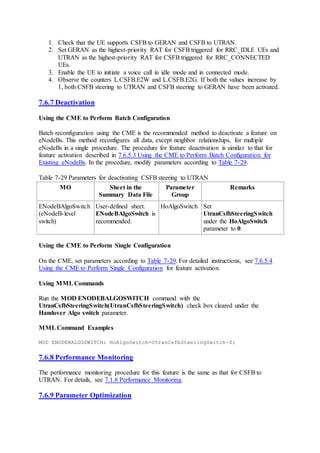1. Check that the UE supports CSFB to GERAN and CSFB to UTRAN.
2. Set GERAN as the highest-priority RAT for CSFB triggered for RRC_IDLE UEs and
UTRAN as the highest-priority RAT for CSFB triggered for RRC_CONNECTED
UEs.
3. Enable the UE to initiate a voice call in idle mode and in connected mode.
4. Observe the counters L.CSFB.E2W and L.CSFB.E2G. If both the values increase by
1, both CSFB steering to UTRAN and CSFB steering to GERAN have been activated.
7.6.7 Deactivation
Using the CME to Perform Batch Configuration
Batch reconfiguration using the CME is the recommended method to deactivate a feature on
eNodeBs. This method reconfigures all data, except neighbor relationships, for multiple
eNodeBs in a single procedure. The procedure for feature deactivation is similar to that for
feature activation described in 7.6.5.3 Using the CME to Perform Batch Configuration for
Existing eNodeBs. In the procedure, modify parameters according to Table 7-29.
Table 7-29 Parameters for deactivating CSFB steering to UTRAN
MO Sheet in the
Summary Data File
Parameter
Group
Remarks
ENodeBAlgoSwitch
(eNodeB-level
switch)
User-defined sheet.
ENodeBAlgoSwitch is
recommended.
HoAlgoSwitch Set
UtranCsfbSteeringSwitch
under the HoAlgoSwitch
parameter to 0.
Using the CME to Perform Single Configuration
On the CME, set parameters according to Table 7-29. For detailed instructions, see 7.6.5.4
Using the CME to Perform Single Configuration for feature activation.
Using MMLCommands
Run the MOD ENODEBALGOSWITCH command with the
UtranCsfbSteeringSwitch(UtranCsfbSteeringSwitch) check box cleared under the
Handover Algo switch parameter.
MMLCommand Examples
MOD ENODEBALGOSWITCH: HoAlgoSwitch=UtranCsfbSteeringSwitch-0;
7.6.8 Performance Monitoring
The performance monitoring procedure for this feature is the same as that for CSFB to
UTRAN. For details, see 7.1.8 Performance Monitoring.
7.6.9 Parameter Optimization
 