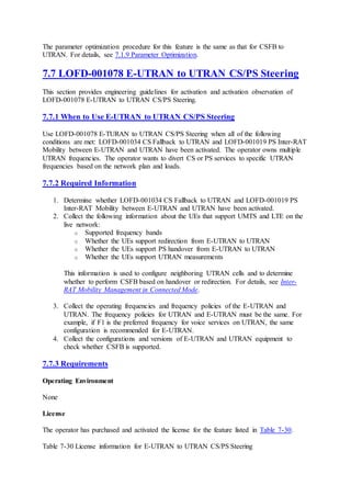 The parameter optimization procedure for this feature is the same as that for CSFB to
UTRAN. For details, see 7.1.9 Parameter Optimization.
7.7 LOFD-001078 E-UTRAN to UTRAN CS/PS Steering
This section provides engineering guidelines for activation and activation observation of
LOFD-001078 E-UTRAN to UTRAN CS/PS Steering.
7.7.1 When to Use E-UTRAN to UTRAN CS/PS Steering
Use LOFD-001078 E-TURAN to UTRAN CS/PS Steering when all of the following
conditions are met: LOFD-001034 CS Fallback to UTRAN and LOFD-001019 PS Inter-RAT
Mobility between E-UTRAN and UTRAN have been activated. The operator owns multiple
UTRAN frequencies. The operator wants to divert CS or PS services to specific UTRAN
frequencies based on the network plan and loads.
7.7.2 Required Information
1. Determine whether LOFD-001034 CS Fallback to UTRAN and LOFD-001019 PS
Inter-RAT Mobility between E-UTRAN and UTRAN have been activated.
2. Collect the following information about the UEs that support UMTS and LTE on the
live network:
o Supported frequency bands
o Whether the UEs support redirection from E-UTRAN to UTRAN
o Whether the UEs support PS handover from E-UTRAN to UTRAN
o Whether the UEs support UTRAN measurements
This information is used to configure neighboring UTRAN cells and to determine
whether to perform CSFB based on handover or redirection. For details, see Inter-
RAT Mobility Management in Connected Mode.
3. Collect the operating frequencies and frequency policies of the E-UTRAN and
UTRAN. The frequency policies for UTRAN and E-UTRAN must be the same. For
example, if F1 is the preferred frequency for voice services on UTRAN, the same
configuration is recommended for E-UTRAN.
4. Collect the configurations and versions of E-UTRAN and UTRAN equipment to
check whether CSFB is supported.
7.7.3 Requirements
Operating Environment
None
License
The operator has purchased and activated the license for the feature listed in Table 7-30.
Table 7-30 License information for E-UTRAN to UTRAN CS/PS Steering
 