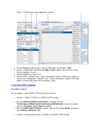 Figure 7-14 MO search and configuration window
3. On the Search tab page in area 2, enter an MO name, for example, CELL.
4. In area 3, double-click the MO in the Object Name column. All parameters in this
MO are displayed in area 4.
5. Set the parameters in area 4 or 5.
6. Choose CME > Planned Area > Export Incremental Scripts (U2000 client mode), or
choose Area Management > Planned Area > Export Incremental Scripts (CME client
mode), to export and activate the incremental scripts.
7.7.5.5 Using MMLCommands
Using MML Commands
The prerequisite is that CSFB to UTRAN has been activated.
 Scenario 1: Blind E-UTRAN to UTRAN CS/PS steering
1. Run the MOD ENODEBALGOSWITCH command with the
UtranFreqLayerBlindSwitch(UtranFreqLayerBlindSwitch) check box selected
under the Frequency Layer Switch parameter.
2. Run the MOD UTRANNFREQ command with the CS service priority parameter
set to Priority_16(Priority 16).
 Scenario 2: Measurement-based E-UTRAN to UTRAN CS/PS steering
 
