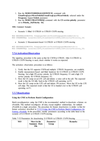 1. Run the MOD ENODEBALGOSWITCH command with
UtranFreqLayerMeasSwitch(UtranFreqLayerMeasSwitch) selected under the
Frequency Layer Switch parameter.
2. Run the MOD UTRANNFREQ command with the CS service priority parameter
set to Priority_16(Priority 16).
MML Command Examples
 Scenario 1: Blind E-UTRAN to UTRAN CS/PS steering
MOD ENODEBALGOSWITCH: FreqLayerSwtich=UtranFreqLayerBlindSwitch-1;
MOD UTRANNFREQ: LocalCellId=0,UtranDlArfcn=10800,CsPriority=Priority_16;
 Scenario 2: Measurement-based E-UTRAN to UTRAN CS/PS steering
MOD ENODEBALGOSWITCH: FreqLayerSwtich=UtranFreqLayerMeasSwitch-1;
MOD UTRANNFREQ: LocalCellId=0,UtranDlArfcn=10800,CsPriority=Priority_16;
7.7.6 Activation Observation
The signaling procedure is the same as that for CSFB to UTRAN. After E-UTRAN to
UTRAN CS/PS Steering is used, check whether it works as expected.
The activation observation procedure is as follows:
1. Verify that the UE supports CSFB and multiple UTRAN frequencies are available.
2. Enable measurement-based and blind handover for E-UTRAN to UTRAN CS/PS
Steering. Set a high PS service priority for UTRAN frequency F1 and a high CS
service priority for UTRAN frequency F2.
3. Have the UE camp on an LTE cell and initiate a voice call in the cell. The expected
result is that the UE falls back to the UTRAN cell operating on F2.
4. Have the UE camp on the LTE cell and initiate PS services. Move the UE to the LTE
cell edge. The expected result is that the UE is handed over to the UTRAN cell
operating on F1.
7.7.7 Deactivation
Using the CME to Perform Batch Configuration
Batch reconfiguration using the CME is the recommended method to deactivate a feature on
eNodeBs. This method reconfigures all data, except neighbor relationships, for multiple
eNodeBs in a single procedure. The procedure for feature deactivation is similar to that for
feature activation described in 7.7.5.3 Using the CME to Perform Batch Configuration for
Existing eNodeBs. In the procedure, modify parameters according to the table listed in the
scenario of E-UTRAN to UTRAN CS/PS steering.
Table 7-32 Parameters for deactivating E-UTRAN to UTRAN CS/PS Steering
MO Sheet in the
Summary Data
File
Parameter
Group
Remarks
 
