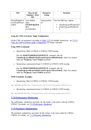 MO Sheet in the
Summary Data
File
Parameter
Group
Remarks
ENodeBAlgoSwit
ch (eNodeB-level
switch)
User-defined
sheet.
ENodeBAlgoSwit
ch is
recommended.
FreqLayerSwti
ch
Clear the following options:
 UtranFreqLayerMeasSwitch
 UtranFreqLayerBlindSwitc
h
Using the CME to Perform Single Configuration
On the CME, set parameters according to Table 7-32. For detailed instructions, see 7.7.5.4
Using the CME to Perform Single Configuration for feature activation.
Using MMLCommands
 Deactivating blind E-UTRAN to UTRAN CS/PS steering
Run the MOD ENODEBALGOSWITCH command with the
UtranFreqLayerBlindSwitch(UtranFreqLayerBlindSwitch) check box cleared
under the Frequency Layer Switch parameter.
 Deactivating measurement-based E-UTRAN to UTRAN CS/PS steering
Run the MOD ENODEBALGOSWITCH command with the
UtranFreqLayerMeasSwitch(UtranFreqLayerMeasSwitch) check box cleared
under the Frequency Layer Switch parameter.
MMLCommand Examples
 Deactivating blind E-UTRAN to UTRAN CS/PS steering
MOD ENODEBALGOSWITCH: FreqLayerSwtich=UtranFreqLayerBlindSwitch-0;
 Deactivating measurement-based E-UTRAN to UTRAN CS/PS steering
MOD ENODEBALGOSWITCH: FreqLayerSwtich=UtranFreqLayerMeasSwitch-0;
7.7.8 Performance Monitoring
The performance monitoring procedure for this feature is the same as that for CSFB to
UTRAN. For details, see 7.1.8 Performance Monitoring.
7.7.9 Parameter Optimization
The parameter optimization procedure for this feature is the same as that for CSFB to
UTRAN. For details, see 7.1.9 Parameter Optimization.
 