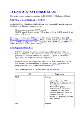 7.8 LOFD-001034 CS Fallback to GERAN
This section provides engineering guidelines for LOFD-001034 CS Fallback to GERAN.
7.8.1 When to Use CS Fallback to GERAN
Use LOFD-001034 CS Fallback to GERAN in the initial phase of LTE network deployment
when both of the following conditions are met:
 The operator owns a mature GERAN network.
 The LTE network does not provide VoIP services, or UEs in the LTE network do not
support VoIP services.
For policies on whether to use PS handover or PS redirection for CSFB, see Inter-RAT
Mobility Management in Connected Mode. If GERAN and E-UTRAN cells cover the same
area, or the GERAN cell provides better coverage than the E-UTRAN cell, use CSFB based
on blind handover to decrease the CSFB delay.
7.8.2 Required Information
 Collect the operating frequencies, coverage areas, and configurations of the E-
UTRAN and GERAN cells. Information about coverage areas includes engineering
parameters of sites (such as latitude and longitude), TX power of cell reference
signals (RSs), and neighbor relationship configurations.
 Collect the versions and configurations of the NEs in the E-UTRAN, GERAN, and
core networks, and ensure that they all support CSFB. Table 7-33 describes the
requirements of CSFB to GERAN for the core networks.
Table 7-33 Requirements of CSFB to GERAN for core networks
NE Requirement
MME Supports:
o SGs interface to the MSC
o LAI selection based on the TAI of
the serving cell
o MSC-initiated paging
o PLMN selection and reselection
o Combined EPS/IMSI attach,
combined EPS/IMSI detach, and
combined TAU/LAU
o Routing of CS signaling messages
o SMS over SGs
MSC Supports:
 
