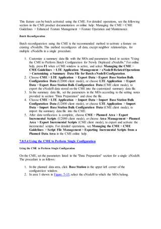 This feature can be batch activated using the CME. For detailed operations, see the following
section in the CME product documentation or online help: Managing the CME > CME
Guidelines > Enhanced Feature Management > Feature Operation and Maintenance.
Batch Reconfiguration
Batch reconfiguration using the CME is the recommended method to activate a feature on
existing eNodeBs. This method reconfigures all data, except neighbor relationships, for
multiple eNodeBs in a single procedure.
1. Customize a summary data file with the MOs and parameters listed in section "Using
the CME to Perform Batch Configuration for Newly Deployed eNodeBs." For online
help, press F1 when a CME window is active, and select Managing the CME >
CME Guidelines > LTE Application Management > eNodeB RelatedOperations
> Customizing a Summary Data File for Batch eNodeB Configuration.
2. Choose CME > LTE Application > Export Data > Export Base Station Bulk
Configuration Data (U2000 client mode), or choose LTE Application > Export
Data > Export Base Station Bulk Configuration Data (CME client mode), to
export the eNodeB data stored on the CME into the customized summary data file.
3. In the summary data file, set the parameters in the MOs according to the setting notes
provided in section "Data Preparation" and close the file.
4. Choose CME > LTE Application > Import Data > Import Base Station Bulk
Configuration Data (U2000 client mode), or choose LTE Application > Import
Data > Import Base Station Bulk Configuration Data (CME client mode), to
import the summary data file into the CME.
5. After data verification is complete, choose CME > Planned Area > Export
Incremental Scripts (U2000 client mode), or choose Area Management > Planned
Area > Export Incremental Scripts (CME client mode), to export and activate the
incremental scripts. For detailed operations, see Managing the CME > CME
Guidelines > Script File Management > Exporting Incremental Scripts from a
Planned Data Area in the CME online help.
7.8.5.4 Using the CME to Perform Single Configuration
Using the CME to Perform Single Configuration
On the CME, set the parameters listed in the "Data Preparation" section for a single eNodeB.
The procedure is as follows:
1. In the planned data area, click Base Station in the upper left corner of the
configuration window.
2. In area 1 shown in Figure 7-15, select the eNodeB to which the MOs belong.
 