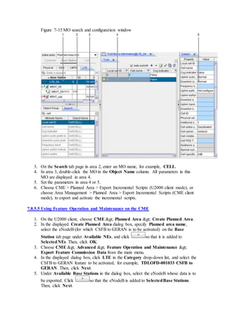 Figure 7-15 MO search and configuration window
3. On the Search tab page in area 2, enter an MO name, for example, CELL.
4. In area 3, double-click the MO in the Object Name column. All parameters in this
MO are displayed in area 4.
5. Set the parameters in area 4 or 5.
6. Choose CME > Planned Area > Export Incremental Scripts (U2000 client mode), or
choose Area Management > Planned Area > Export Incremental Scripts (CME client
mode), to export and activate the incremental scripts.
7.8.5.5 Using Feature Operation and Maintenance on the CME
1. On the U2000 client, choose CME > Planned Area > Create Planned Area.
2. In the displayed Create Planned Area dialog box, specify Planned area name,
select the eNodeB (for which CSFB to GERAN is to be activated) on the Base
Station tab page under Available NEs, and click so that it is added to
SelectedNEs. Then, click OK.
3. Choose CME > Advanced > Feature Operation and Maintenance >
Export Feature Commission Data from the main menu.
4. In the displayed dialog box, click LTE in the Category drop-down list, and select the
CSFB to GERAN feature to be activated, for example, TDLOFD-001033 CSFB to
GERAN. Then, click Next.
5. Under Available Base Stations in the dialog box, select the eNodeB whose data is to
be exported. Click so that the eNodeB is added to SelectedBase Stations.
Then, click Next.
 