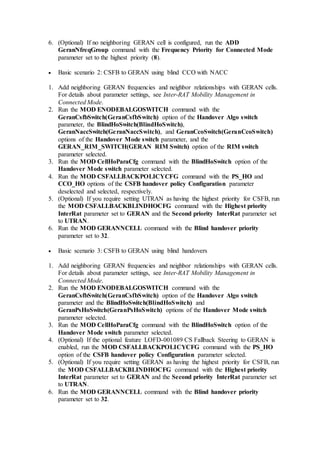 6. (Optional) If no neighboring GERAN cell is configured, run the ADD
GeranNfreqGroup command with the Frequency Priority for Connected Mode
parameter set to the highest priority (8).
 Basic scenario 2: CSFB to GERAN using blind CCO with NACC
1. Add neighboring GERAN frequencies and neighbor relationships with GERAN cells.
For details about parameter settings, see Inter-RAT Mobility Management in
Connected Mode.
2. Run the MOD ENODEBALGOSWITCH command with the
GeranCsfbSwitch(GeranCsfbSwitch) option of the Handover Algo switch
parameter, the BlindHoSwitch(BlindHoSwitch),
GeranNaccSwitch(GeranNaccSwitch), and GeranCcoSwitch(GeranCcoSwitch)
options of the Handover Mode switch parameter, and the
GERAN_RIM_SWITCH(GERAN RIM Switch) option of the RIM switch
parameter selected.
3. Run the MOD CellHoParaCfg command with the BlindHoSwitch option of the
Handover Mode switch parameter selected.
4. Run the MOD CSFALLBACKPOLICYCFG command with the PS_HO and
CCO_HO options of the CSFB handover policy Configuration parameter
deselected and selected, respectively.
5. (Optional) If you require setting UTRAN as having the highest priority for CSFB, run
the MOD CSFALLBACKBLINDHOCFG command with the Highest priority
InterRat parameter set to GERAN and the Second priority InterRat parameter set
to UTRAN.
6. Run the MOD GERANNCELL command with the Blind handover priority
parameter set to 32.
 Basic scenario 3: CSFB to GERAN using blind handovers
1. Add neighboring GERAN frequencies and neighbor relationships with GERAN cells.
For details about parameter settings, see Inter-RAT Mobility Management in
Connected Mode.
2. Run the MOD ENODEBALGOSWITCH command with the
GeranCsfbSwitch(GeranCsfbSwitch) option of the Handover Algo switch
parameter and the BlindHoSwitch(BlindHoSwitch) and
GeranPsHoSwitch(GeranPsHoSwitch) options of the Handover Mode switch
parameter selected.
3. Run the MOD CellHoParaCfg command with the BlindHoSwitch option of the
Handover Mode switch parameter selected.
4. (Optional) If the optional feature LOFD-001089 CS Fallback Steering to GERAN is
enabled, run the MOD CSFALLBACKPOLICYCFG command with the PS_HO
option of the CSFB handover policy Configuration parameter selected.
5. (Optional) If you require setting GERAN as having the highest priority for CSFB, run
the MOD CSFALLBACKBLINDHOCFG command with the Highest priority
InterRat parameter set to GERAN and the Second priority InterRat parameter set
to UTRAN.
6. Run the MOD GERANNCELL command with the Blind handover priority
parameter set to 32.
 
