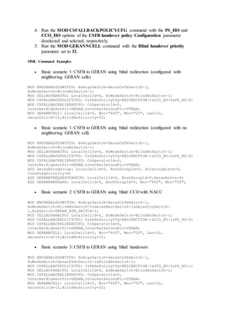 4. Run the MOD CSFALLBACKPOLICYCFG command with the PS_HO and
CCO_HO options of the CSFB handover policy Configuration parameter
deselected and selected, respectively.
5. Run the MOD GERANNCELL command with the Blind handover priority
parameter set to 32.
MML Command Examples
 Basic scenario 1: CSFB to GERAN using blind redirection (configured with
neighboring GERAN cells)
MOD ENODEBALGOSWITCH: HoAlgoSwitch=GeranCsfbSwitch-1,
HoModeSwitch=BlindHoSwitch-1;
MOD CELLHOPARACFG: LocalCellId=0, HoModeSwitch=BlindHoSwitch-1;
MOD CSFALLBACKPOLICYCFG: CsfbHoPolicyCfg=REDIRECTION-1&CCO_HO-0&PS_HO-0;
MOD CSFALLBACKBLINDHOCFG: CnOperatorId=0,
InterRatHighestPri=GERAN,InterRatSecondPri=UTRAN;
MOD GERANNCELL: LocalCellId=0, Mcc="460", Mnc="20", Lac=12,
GeranCellId=15,BlindHoPriority=32;
 Basic scenario 1: CSFB to GERAN using blind redirection (configured with no
neighboring GERAN cell)
MOD ENODEBALGOSWITCH: HoAlgoSwitch=GeranCsfbSwitch-1,
HoModeSwitch=BlindHoSwitch-1;
MOD CELLHOPARACFG: LocalCellId=0, HoModeSwitch=BlindHoSwitch-1;
MOD CSFALLBACKPOLICYCFG: CsfbHoPolicyCfg=REDIRECTION-1&CCO_HO-0&PS_HO-0;
MOD CSFALLBACKBLINDHOCFG: CnOperatorId=0,
InterRatHighestPri=GERAN,InterRatSecondPri=UTRAN;
ADD GeranNfreqGroup: LocalCellId=0, BcchGroupId=0, StratingArfcn=0,
ConnFreqPriority=8;
ADD GERANNFREQGROUPARFCN: LocalCellId=0, BcchGroupId=0,GeranArfcn=0;
ADD GERANRANSHARE: LocalCellId=0, BcchGroupId=0, Mcc="460", Mnc="20";
 Basic scenario 2: CSFB to GERAN using blind CCO with NACC
MOD ENODEBALGOSWITCH: HoAlgoSwitch=GeranCsfbSwitch-1,
HoModeSwitch=BlindHoSwitch-1&GeranNaccSwitch-1&GeranCcoSwitch-
1,RimSwitch=GERAN_RIM_SWITCH-1;
MOD CELLHOPARACFG: LocalCellId=0, HoModeSwitch=BlindHoSwitch-1;
MOD CSFALLBACKPOLICYCFG: CsfbHoPolicyCfg=REDIRECTION-1&CCO_HO-1&PS_HO-0;
MOD CSFALLBACKBLINDHOCFG: CnOperatorId=0,
InterRatHighestPri=GERAN,InterRatSecondPri=UTRAN;
MOD GERANNCELL: LocalCellId=0, Mcc="460", Mnc="20", Lac=12,
GeranCellId=15,BlindHoPriority=32;
 Basic scenario 3: CSFB to GERAN using blind handovers
MOD ENODEBALGOSWITCH: HoAlgoSwitch=GeranCsfbSwitch-1,
HoModeSwitch=GeranPsHoSwitch-1&BlindHoSwitch-1;
MOD CSFALLBACKPOLICYCFG: CsfbHoPolicyCfg=REDIRECTION-1&CCO_HO-1&PS_HO-1;
MOD CELLHOPARACFG: LocalCellId=0, HoModeSwitch=BlindHoSwitch-1;
MOD CSFALLBACKBLINDHOCFG: CnOperatorId=0,
InterRatHighestPri=GERAN,InterRatSecondPri=UTRAN;
MOD GERANNCELL: LocalCellId=0, Mcc="460", Mnc="20", Lac=12,
GeranCellId=15,BlindHoPriority=32;
 