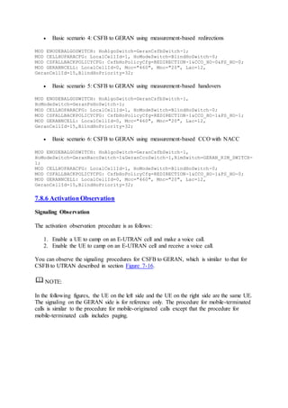  Basic scenario 4: CSFB to GERAN using measurement-based redirections
MOD ENODEBALGOSWITCH: HoAlgoSwitch=GeranCsfbSwitch-1;
MOD CELLHOPARACFG: LocalCellId=1, HoModeSwitch=BlindHoSwitch-0;
MOD CSFALLBACKPOLICYCFG: CsfbHoPolicyCfg=REDIRECTION-1&CCO_HO-0&PS_HO-0;
MOD GERANNCELL: LocalCellId=0, Mcc="460", Mnc="20", Lac=12,
GeranCellId=15,BlindHoPriority=32;
 Basic scenario 5: CSFB to GERAN using measurement-based handovers
MOD ENODEBALGOSWITCH: HoAlgoSwitch=GeranCsfbSwitch-1,
HoModeSwitch=GeranPsHoSwitch-1;
MOD CELLHOPARACFG: LocalCellId=1, HoModeSwitch=BlindHoSwitch-0;
MOD CSFALLBACKPOLICYCFG: CsfbHoPolicyCfg=REDIRECTION-1&CCO_HO-1&PS_HO-1;
MOD GERANNCELL: LocalCellId=0, Mcc="460", Mnc="20", Lac=12,
GeranCellId=15,BlindHoPriority=32;
 Basic scenario 6: CSFB to GERAN using measurement-based CCO with NACC
MOD ENODEBALGOSWITCH: HoAlgoSwitch=GeranCsfbSwitch-1,
HoModeSwitch=GeranNaccSwitch-1&GeranCcoSwitch-1,RimSwitch=GERAN_RIM_SWITCH-
1;
MOD CELLHOPARACFG: LocalCellId=1, HoModeSwitch=BlindHoSwitch-0;
MOD CSFALLBACKPOLICYCFG: CsfbHoPolicyCfg=REDIRECTION-1&CCO_HO-1&PS_HO-0;
MOD GERANNCELL: LocalCellId=0, Mcc="460", Mnc="20", Lac=12,
GeranCellId=15,BlindHoPriority=32;
7.8.6 Activation Observation
Signaling Observation
The activation observation procedure is as follows:
1. Enable a UE to camp on an E-UTRAN cell and make a voice call.
2. Enable the UE to camp on an E-UTRAN cell and receive a voice call.
You can observe the signaling procedures for CSFB to GERAN, which is similar to that for
CSFB to UTRAN described in section Figure 7-16.
NOTE:
In the following figures, the UE on the left side and the UE on the right side are the same UE.
The signaling on the GERAN side is for reference only. The procedure for mobile-terminated
calls is similar to the procedure for mobile-originated calls except that the procedure for
mobile-terminated calls includes paging.
 