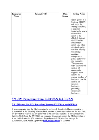 Parameter
Name
Parameter ID Data
Source
Setting Notes
signal quality in at
least one GERAN
cell meets the
entering condition,
it does not
immediately send a
measurement
report to the
eNodeB. Instead,
the UE sends a
measurement
report only when
the signal quality
has been meeting
the entering
condition
throughout a
period defined by
this parameter.
This parameter
helps decrease the
number of
occasionally
triggered event
reports, the
average number of
handovers, and the
number of
incorrect
handovers,
preventing
unnecessary
handovers.
7.9 RIM Procedure from E-UTRAN to GERAN
7.9.1 When to Use RIM Procedure Between E-UTRAN and GERAN
It is recommended that the RIM procedure be performed through the Huawei-proprietary
eCoordinator if the following two conditions are met: 1. Both the eNodeB and the RNC/BSC
are provided by Huawei and are connected to the same eCoordinator. 2. The core network
that the eNodeB and the RNC/BSC are connected to does not support the RIM procedure or
is not enabled with the RIM procedure. To perform the RIM procedure through the
eCoordinator, set ENodeBAlgoSwitch.RimOnEcoSwitch to ON(On).
 