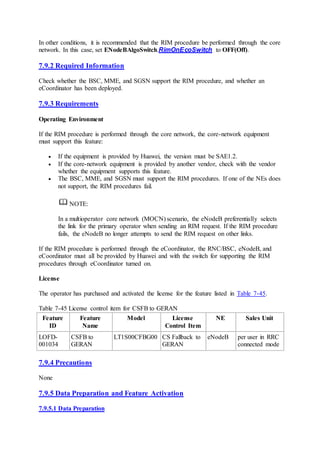 In other conditions, it is recommended that the RIM procedure be performed through the core
network. In this case, set ENodeBAlgoSwitch.RimOnEcoSwitch to OFF(Off).
7.9.2 Required Information
Check whether the BSC, MME, and SGSN support the RIM procedure, and whether an
eCoordinator has been deployed.
7.9.3 Requirements
Operating Environment
If the RIM procedure is performed through the core network, the core-network equipment
must support this feature:
 If the equipment is provided by Huawei, the version must be SAE1.2.
 If the core-network equipment is provided by another vendor, check with the vendor
whether the equipment supports this feature.
 The BSC, MME, and SGSN must support the RIM procedures. If one of the NEs does
not support, the RIM procedures fail.
NOTE:
In a multioperator core network (MOCN) scenario, the eNodeB preferentially selects
the link for the primary operator when sending an RIM request. If the RIM procedure
fails, the eNodeB no longer attempts to send the RIM request on other links.
If the RIM procedure is performed through the eCoordinator, the RNC/BSC, eNodeB, and
eCoordinator must all be provided by Huawei and with the switch for supporting the RIM
procedures through eCoordinator turned on.
License
The operator has purchased and activated the license for the feature listed in Table 7-45.
Table 7-45 License control item for CSFB to GERAN
Feature
ID
Feature
Name
Model License
Control Item
NE Sales Unit
LOFD-
001034
CSFB to
GERAN
LT1S00CFBG00 CS Fallback to
GERAN
eNodeB per user in RRC
connected mode
7.9.4 Precautions
None
7.9.5 Data Preparation and Feature Activation
7.9.5.1 Data Preparation
 