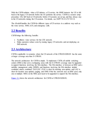 With the CSFB solution, when a UE initiates a CS service, the MME instructs the UE to fall
back to the legacy CS network before the UE performs the service. CSFB is a session setup
procedure. UEs fall back to CS networks before CS sessions are set up, and they always stay
in the CS networks during the CS sessions. For details, see 3GPP TS 23.272 V8.5.0.
The eNodeB handles the CSFB for different types of CS services in a uniform way such as
the voice service, SMS, LCS, and emergency calls.
2.2 Benefits
CSFB brings the following benefits:
 Facilitates voice services for the LTE network.
 Helps operators reduce costs by reusing legacy CS networks and not deploying an
IMS network.
2.3 Architecture
CSFB is applicable to scenarios where the CS network of the UTRAN/GERAN has the same
or larger coverage area than E-UTRAN.
The network architecture for CSFB is simple. To implement CSFB, all mobile switching
centers (MSCs) that serve overlapping areas with the E-UTRAN coverage must be upgraded
to support functions involving the SGs interface. The SGs interface is between an MSC and a
mobility management entity (MME), and functions involving the SGs interface include
combined attach, combined TAU/LAU (TAU is short for tracking area update, and LAU is
short for location area update), paging, and SMS. If the live network uses an MSC pool, only
one or multiple MSCs in the MSC pool need to be upgraded to support the SGs interface.
Figure 2-1 shows the network architecture for CSFB to UTRAN/GERAN.
 