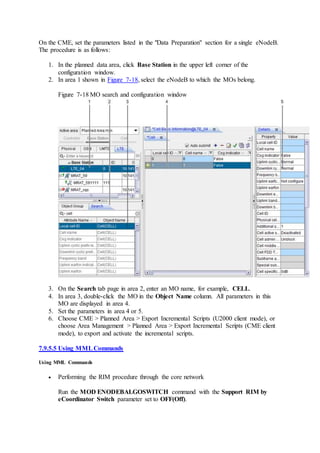 On the CME, set the parameters listed in the "Data Preparation" section for a single eNodeB.
The procedure is as follows:
1. In the planned data area, click Base Station in the upper left corner of the
configuration window.
2. In area 1 shown in Figure 7-18, select the eNodeB to which the MOs belong.
Figure 7-18 MO search and configuration window
3. On the Search tab page in area 2, enter an MO name, for example, CELL.
4. In area 3, double-click the MO in the Object Name column. All parameters in this
MO are displayed in area 4.
5. Set the parameters in area 4 or 5.
6. Choose CME > Planned Area > Export Incremental Scripts (U2000 client mode), or
choose Area Management > Planned Area > Export Incremental Scripts (CME client
mode), to export and activate the incremental scripts.
7.9.5.5 Using MMLCommands
Using MML Commands
 Performing the RIM procedure through the core network
Run the MOD ENODEBALGOSWITCH command with the Support RIM by
eCoordinator Switch parameter set to OFF(Off).
 