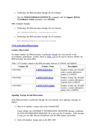  Performing the RIM procedure through the eCoordinator
Run the MOD ENODEBALGOSWITCH command with the Support RIM by
eCoordinator Switch parameter set to ON(On).
MML Command Examples
 Performing the RIM procedure through the core network
MOD ENODEBALGOSWITCH: RimOnEcoSwitch=OFF;
 Performing the RIM procedure through the eCoordinator
MOD ENODEBALGOSWITCH: RimOnEcoSwitch=ON;
7.9.6 Activation Observation
Counter Observation
No matter whether the RIM procedure is performed through the core network or the
eCoordinator, performance counters listed in Table 7-47 can be used to observe whether the
RIM procedure has taken effect.
Table 7-47 Counters related to the RIM procedure between E-UTRAN and GERAN
Counter ID Counter Name Description
1526729661 L.RIM.SI.E2G.Req Number of times the eNodeB
sends a system information
request to a GERAN
1526729662 L.RIM.SI.E2G.Resp Number of times the eNodeB
receives a system information
response from a GERAN
1526729663 L.RIM.SI.E2G.Update Number of times the eNodeB
receives a system information
update from a GERAN
Signaling Tracing Result Observation
If the RIM procedure is performed through the core network, trace signaling messages as
follows:
1. Start an S1 interface tracing task on the eNodeB LMT.
Check whether the eNB DIRECT INFORMATION TRANSFER message containing
the RAN-INFORMATION-REQUEST IE is sent over the S1 interface. If the message
is sent, you can infer that the eNodeB has sent the RIM request successfully.
2. Start a Gb interface tracing task on the BSC LMT.
 