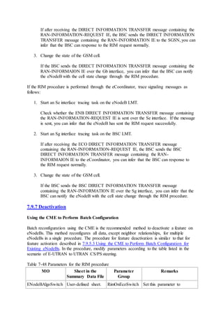 If after receiving the DIRECT INFORMATION TRANSFER message containing the
RAN-INFORMATION-REQUEST IE, the BSC sends the DIRECT INFORMATION
TRANSFER message containing the RAN-INFORMATION IE to the SGSN, you can
infer that the BSC can response to the RIM request normally.
3. Change the state of the GSM cell.
If the BSC sends the DIRECT INFORMATION TRANSFER message containing the
RAN-INFORMAION IE over the Gb interface, you can infer that the BSC can notify
the eNodeB with the cell state change through the RIM procedure.
If the RIM procedure is performed through the eCoordinator, trace signaling messages as
follows:
1. Start an Se interface tracing task on the eNodeB LMT.
Check whether the ENB DIRECT INFORMATION TRANSFER message containing
the RAN-INFORMATION-REQUEST IE is sent over the Se interface. If the message
is sent, you can infer that the eNodeB has sent the RIM request successfully.
2. Start an Sg interface tracing task on the BSC LMT.
If after receiving the ECO DIRECT INFORMATION TRANSFER message
containing the RAN-INFORMATION-REQUEST IE, the BSC sends the BSC
DIRECT INFORMATION TRANSFER message containing the RAN-
INFORMAION IE to the eCoordinator, you can infer that the BSC can response to
the RIM request normally.
3. Change the state of the GSM cell.
If the BSC sends the BSC DIRECT INFORMATION TRANSFER message
containing the RAN-INFORMATION IE over the Sg interface, you can infer that the
BSC can notify the eNodeB with the cell state change through the RIM procedure.
7.9.7 Deactivation
Using the CME to Perform Batch Configuration
Batch reconfiguration using the CME is the recommended method to deactivate a feature on
eNodeBs. This method reconfigures all data, except neighbor relationships, for multiple
eNodeBs in a single procedure. The procedure for feature deactivation is similar to that for
feature activation described in 7.9.5.3 Using the CME to Perform Batch Configuration for
Existing eNodeBs. In the procedure, modify parameters according to the table listed in the
scenario of E-UTRAN to UTRAN CS/PS steering.
Table 7-48 Parameters for the RIM procedure
MO Sheet in the
Summary Data File
Parameter
Group
Remarks
ENodeBAlgoSwitch User-defined sheet. RimOnEcoSwitch Set this parameter to
 