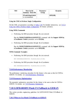 MO Sheet in the
Summary Data File
Parameter
Group
Remarks
ENodeBAlgoSwitch
is recommended.
OFF(Off).
Using the CME to Perform Single Configuration
On the CME, set parameters according to Table 7-48. For detailed instructions, see 7.9.5.4
Using the CME to Perform Single Configuration for feature activation.
Using MML Commands
 Performing the RIM procedure through the core network
Run the MOD ENODEBALGOSWITCH command with the Support RIM by
eCoordinator Switch parameter set to ON(On).
 Performing the RIM procedure through the eCoordinator
Run the MOD ENODEBALGOSWITCH command with the Support RIM by
eCoordinator Switch parameter set to OFF(Off).
MMLCommand Examples
 Performing the RIM procedure through the core network
MOD ENODEBALGOSWITCH: RimOnEcoSwitch=ON;
 Performing the RIM procedure through the eCoordinator
MOD ENODEBALGOSWITCH: RimOnEcoSwitch=OFF;
7.9.8 Performance Monitoring
The performance monitoring procedure for this feature is the same as that for CSFB to
GERAN. For details, see 7.8.8 Performance Monitoring.
7.9.9 Parameter Optimization
The parameter optimization procedure for this feature is the same as that for CSFB to
GERAN. For details, see 7.8.9 Parameter Optimization.
7.10 LOFD-001053 Flash CS Fallback to GERAN
This section provides engineering guidelines for LOFD-001053 Flash CS Fallback to
GERAN.
7.10.1 When to Use Flash CS Fallback to GERAN
 