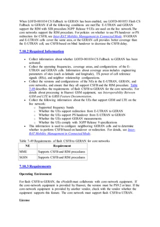 When LOFD-001034 CS Fallback to GERAN has been enabled, use LOFD-001053 Flash CS
Fallback to GERAN if all the following conditions are met:The E-UTRAN and GERAN
support the RIM with SIB procedure.3GPP Release 9 UEs are used on the live network.The
core networks support the RIM procedure. For policies on whether to use PS handover or PS
redirection for CSFB, see Inter-RAT Mobility Management in Connected Mode. If GERAN
and E-UTRAN cells cover the same area, or the GERAN cell provides better coverage than
the E-UTRAN cell, use CSFB based on blind handover to decrease the CSFB delay.
7.10.2 Required Information
 Collect information about whether LOFD-001034 CS Fallback to GERAN has been
activated.
 Collect the operating frequencies, coverage areas, and configurations of the E-
UTRAN and GERAN cells. Information about coverage areas includes engineering
parameters of sites (such as latitude and longitude), TX power of cell reference
signals (RSs), and neighbor relationship configurations.
 Collect the versions and configurations of the NEs in the E-UTRAN, GERAN, and
core networks, and ensure that they all support CSFB and the RIM procedure. Table
7-49 describes the requirements of flash CSFB to GERAN for the core networks. For
details about processing in Huawei GSM equipment, see Interoperability Between
GSM and LTE in GBSS Feature Documentation.
 Collect the following information about the UEs that support GSM and LTE on the
live network:
o Supported frequency bands
o Whether the UEs support redirection from E-UTRAN to GERAN
o Whether the UEs support PS handover from E-UTRAN to GERAN
o Whether the UEs support GERAN measurements
o Whether the UEs comply with 3GPP Release 9 specifications
 This information is used to configure neighboring GERAN cells and to determine
whether to perform CSFB based on handover or redirection. For details, see Inter-
RAT Mobility Management in Connected Mode.
Table 7-49 Requirements of flash CSFB to GERAN for core networks
NE Requirement
MME Supports CSFB and RIM procedures
SGSN Supports CSFB and RIM procedures
7.10.3 Requirements
Operating Environment
For flash CSFB to GERAN, the eNodeB must collaborate with core-network equipment. If
the core-network equipment is provided by Huawei, the version must be PS9.2 or later. If the
core-network equipment is provided by another vendor, check with the vendor whether the
equipment supports this feature. The core network must support flash CSFB to UTRAN.
License
 