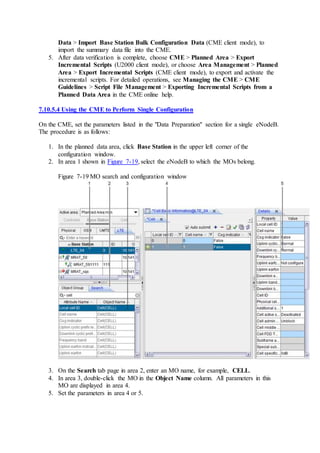 Data > Import Base Station Bulk Configuration Data (CME client mode), to
import the summary data file into the CME.
5. After data verification is complete, choose CME > Planned Area > Export
Incremental Scripts (U2000 client mode), or choose Area Management > Planned
Area > Export Incremental Scripts (CME client mode), to export and activate the
incremental scripts. For detailed operations, see Managing the CME > CME
Guidelines > Script File Management > Exporting Incremental Scripts from a
Planned Data Area in the CME online help.
7.10.5.4 Using the CME to Perform Single Configuration
On the CME, set the parameters listed in the "Data Preparation" section for a single eNodeB.
The procedure is as follows:
1. In the planned data area, click Base Station in the upper left corner of the
configuration window.
2. In area 1 shown in Figure 7-19, select the eNodeB to which the MOs belong.
Figure 7-19 MO search and configuration window
3. On the Search tab page in area 2, enter an MO name, for example, CELL.
4. In area 3, double-click the MO in the Object Name column. All parameters in this
MO are displayed in area 4.
5. Set the parameters in area 4 or 5.
 
