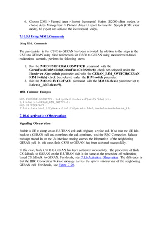 6. Choose CME > Planned Area > Export Incremental Scripts (U2000 client mode), or
choose Area Management > Planned Area > Export Incremental Scripts (CME client
mode), to export and activate the incremental scripts.
7.10.5.5 Using MMLCommands
Using MML Commands
The prerequisite is that CSFB to GERAN has been activated. In addition to the steps in the
CSFB to GERAN using blind redirections or CSFB to GERAN using measurement-based
redirections scenario, perform the following steps:
1. Run the MOD ENODEBALGOSWITCH command with the
GeranFlashCsfbSwitch(GeranFlashCsfbSwitch) check box selected under the
Handover Algo switch parameter and with the GERAN_RIM_SWITCH(GERAN
RIM Switch) check box selected under the RIM switch parameter.
2. Run the MOD S1INTERFACE command with the MMERelease parameter set to
Release_R9(Release 9).
MML Command Examples
MOD ENODEBALGOSWITCH: HoAlgoSwitch=GeranFlashCsfbSwitch-
1,RimSwitch=GERAN_RIM_SWITCH-1;
MOD S1INTERFACE:
S1InterfaceId=2,S1CpBearerId=1,CnOperatorId=0,MmeRelease=Release_R9;
7.10.6 Activation Observation
Signaling Observation
Enable a UE to camp on an E-UTRAN cell and originate a voice call. If so that the UE falls
back to a GERAN cell and completes the call continues, and the RRC Connection Release
message traced in on the Uu interface tracing carries the information of the neighboring
GERAN cell. In this case, flash CSFB to GERAN has been activated successfully.
In this case, flash CSFB to GERAN has been activated successfully. The procedure of flash
CS fallback to GERAN on the E-UTRAN side is the same as the procedure of redirection-
based CS fallback to GERAN. For details, see 7.1.6 Activation Observation. The difference is
that the RRC Connection Release message carries the system information of the neighboring
GERAN cell. For details, see Figure 7-20.
 