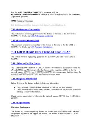 Run the MOD ENODEBALGOSWITCH command with the
GeranFlashCsfbSwitch(GeranFlashCsfbSwitch) check box cleared under the Handover
Algo switch parameter.
MMLCommand Examples
MOD ENODEBALGOSWITCH: HoAlgoSwitch=GeranFlashCsfbSwitch-0;
7.10.8 Performance Monitoring
The performance monitoring procedure for this feature is the same as that for CSFB to
GERAN. For details, see 7.8.8 Performance Monitoring.
7.10.9 Parameter Optimization
The parameter optimization procedure for this feature is the same as that for CSFB to
GERAN. For details, see 7.8.9 Parameter Optimization.
7.11 LOFD-081283 Ultra-Flash CSFB to GERAN
This section provides engineering guidelines for LOFD-081283 Ultra-Flash CSFB to
GERAN.
7.11.1 When to Use This Feature
The LOFD-001034 CS Fallback to GERAN feature is recommended in scenarios where the
eNodeB, MME, and MSC are provided by Huawei, and a proportion of UEs in the live
network support SRVCC from E-UTRAN to GERAN. It is recommended that this feature be
activated in GERAN and E-UTRAN overlapping coverage areas.
7.11.2 Required Information
Before deploying this feature, collect the following information:
 Check whether LOFD-001034 CS Fallback to GERAN has been activated.
 Check whether the eNodeB, MME, and MSC in the network are provided by Huawei
and they all support this feature.
Check whether a proportion of UEs in the live network support SRVCC from E-UTRAN to
GERAN.
7.11.3 Requirements
Operating Environment
This feature is a Huawei-proprietary feature and requires that the eNodeB, MME, and MSC
are provided by Huawei and support this feature. This feature is used with MME11.0 and
MSC11.0.
 