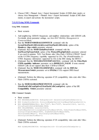 6. Choose CME > Planned Area > Export Incremental Scripts (U2000 client mode), or
choose Area Management > Planned Area > Export Incremental Scripts (CME client
mode), to export and activate the incremental scripts.
7.11.5.5 Using MMLCommands
Using MML Commands
 Basic scenario
1. Add neighboring GERAN frequencies and neighbor relationships with GERAN cells.
For details about parameter settings, see Inter-RAT Mobility Management in
Connected Mode.
2. Run the MOD ENODEBALGOSWITCH command with the
GeranUltraFlashCsfbSwitch(GeranUltraFlashCsfbSwitch) option of the
Handover Algo switch parameter selected.
3. (Optional) Run the MOD GlobalProcSwitch command with the
IratMeasCfgTransSwitch option of the ProtocolMsgOptSwitch parameter selected
if you need to optimize "G2L Fast Return after Ultra-Flash CSFB to UTRAN" based
on the E-UTRA frequency capability supported by UEs. The eNodeB transfers E-
UTRA frequency information supported by UEs to the BSC during the SRVCC.
4. (Optional) Run the MO GERANEXTERNALCELL command with the Ultra-Flash
CSFB capability indicator parameter set to BOOLEAN_FALSE if some external
GERAN cells do not support ultra-flash CSFB to UTRAN.
5. (Optional) Run the MOD CELLDRXPARA command with the DRX for
Measurement Switch parameter set to ON(On) if UEs support DRX-based
measurements.
 (Optional) Perform the following operation if UE compatibility risks exist after Ultra-
Flash CSFB is activated.
1. Run the MOD GLOBALPROCSWITCH command with the
UltraFlashCsfbComOptSw(UltraFlashCsfbComOptSw) option of the UE
Compatibility Switch parameter selected.
MML Command Examples
 Basic scenario
 MOD ENODEBALGOSWITCH: HoAlgoSwitch= GeranUltraFlashCsfbSwitch-1;
 MOD GlobalProcSwitch: ProtocolMsgOptSwitch=IratMeasCfgTransSwitch-1;
 MOD GERANEXTERNALCELL: Mcc="302", Mnc="220", GeranCellId=2, Lac=12,
UltraFlashCsfbInd=BOOLEAN_TRUE;
MOD CELLDRXPARA: LocalCellId=0,
DrxForMeasSwitch=1;LongDrxCycleForMeas=SF160, OnDurTimerForMeas=PSF2,
DrxInactTimerForMeas=PSF2, DrxReTxTimerForMeas=PSF4,
ShortDrxSwForMeas=1, ShortDrxCycleForMeas=SF20,
ShortCycleTimerForMeas=1;
 (Optional) Perform the following operation if UE compatibility risks exist after Ultra-
Flash CSFB is activated.
MOD GLOBALPROCSWITCH: UeCompatSwitch= UltraFlashCsfbComOptSw-1;
 