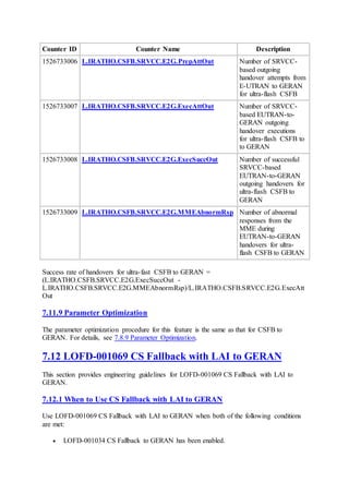 Counter ID Counter Name Description
1526733006 L.IRATHO.CSFB.SRVCC.E2G.PrepAttOut Number of SRVCC-
based outgoing
handover attempts from
E-UTRAN to GERAN
for ultra-flash CSFB
1526733007 L.IRATHO.CSFB.SRVCC.E2G.ExecAttOut Number of SRVCC-
based EUTRAN-to-
GERAN outgoing
handover executions
for ultra-flash CSFB to
to GERAN
1526733008 L.IRATHO.CSFB.SRVCC.E2G.ExecSuccOut Number of successful
SRVCC-based
EUTRAN-to-GERAN
outgoing handovers for
ultra-flash CSFB to
GERAN
1526733009 L.IRATHO.CSFB.SRVCC.E2G.MMEAbnormRsp Number of abnormal
responses from the
MME during
EUTRAN-to-GERAN
handovers for ultra-
flash CSFB to GERAN
Success rate of handovers for ultra-fast CSFB to GERAN =
(L.IRATHO.CSFB.SRVCC.E2G.ExecSuccOut -
L.IRATHO.CSFB.SRVCC.E2G.MMEAbnormRsp)/L.IRATHO.CSFB.SRVCC.E2G.ExecAtt
Out
7.11.9 Parameter Optimization
The parameter optimization procedure for this feature is the same as that for CSFB to
GERAN. For details, see 7.8.9 Parameter Optimization.
7.12 LOFD-001069 CS Fallback with LAI to GERAN
This section provides engineering guidelines for LOFD-001069 CS Fallback with LAI to
GERAN.
7.12.1 When to Use CS Fallback with LAI to GERAN
Use LOFD-001069 CS Fallback with LAI to GERAN when both of the following conditions
are met:
 LOFD-001034 CS Fallback to GERAN has been enabled.
 