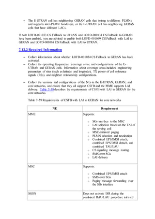  The E-UTRAN cell has neighboring GERAN cells that belong to different PLMNs
and supports inter-PLMN handovers, or the E-UTRAN cell has neighboring GERAN
cells that have different LACs.
If both LOFD-001033 CS Fallback to UTRAN and LOFD-001034 CS Fallback to GERAN
have been enabled, you are advised to enable both LOFD-001069 CS Fallback with LAI to
GERAN and LOFD-001068 CS Fallback with LAI to UTRAN.
7.12.2 Required Information
 Collect information about whether LOFD-001034 CS Fallback to GERAN has been
activated.
 Collect the operating frequencies, coverage areas, and configurations of the E-
UTRAN and GERAN cells. Information about coverage areas includes engineering
parameters of sites (such as latitude and longitude), TX power of cell reference
signals (RSs), and neighbor relationship configurations.
 Collect the versions and configurations of the NEs in the E-UTRAN, GERAN, and
core networks, and ensure that they all support CSFB and the MME supports LAI
delivery. Table 7-59 describes the requirements of CSFB with LAI to GERAN for the
core networks.
Table 7-59 Requirements of CSFB with LAI to GERAN for core networks
NE Requirement
MME Supports:
o SGs interface to the MSC
o LAI selection based on the TAI of
the serving cell
o MSC-initiated paging
o PLMN selection and reselection
o Combined EPS/IMSI attach,
combined EPS/IMSI detach, and
combined TAU/LAU
o CS signaling message routing
o SMS over SGs
o LAI delivery
MSC Supports:
o Combined EPS/IMSI attach
o SMS over SGs
o Paging message forwarding over
the SGs interface
SGSN Does not activate ISR during the
combined RAU/LAU procedure initiated
 