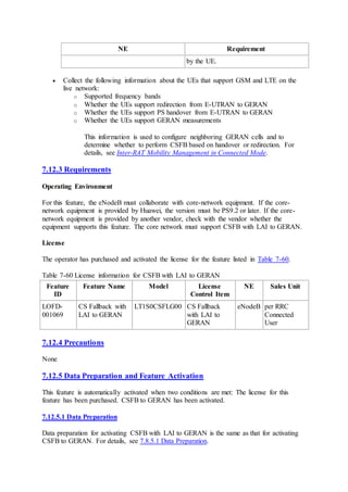 NE Requirement
by the UE.
 Collect the following information about the UEs that support GSM and LTE on the
live network:
o Supported frequency bands
o Whether the UEs support redirection from E-UTRAN to GERAN
o Whether the UEs support PS handover from E-UTRAN to GERAN
o Whether the UEs support GERAN measurements
This information is used to configure neighboring GERAN cells and to
determine whether to perform CSFB based on handover or redirection. For
details, see Inter-RAT Mobility Management in Connected Mode.
7.12.3 Requirements
Operating Environment
For this feature, the eNodeB must collaborate with core-network equipment. If the core-
network equipment is provided by Huawei, the version must be PS9.2 or later. If the core-
network equipment is provided by another vendor, check with the vendor whether the
equipment supports this feature. The core network must support CSFB with LAI to GERAN.
License
The operator has purchased and activated the license for the feature listed in Table 7-60.
Table 7-60 License information for CSFB with LAI to GERAN
Feature
ID
Feature Name Model License
Control Item
NE Sales Unit
LOFD-
001069
CS Fallback with
LAI to GERAN
LT1S0CSFLG00 CS Fallback
with LAI to
GERAN
eNodeB per RRC
Connected
User
7.12.4 Precautions
None
7.12.5 Data Preparation and Feature Activation
This feature is automatically activated when two conditions are met: The license for this
feature has been purchased. CSFB to GERAN has been activated.
7.12.5.1 Data Preparation
Data preparation for activating CSFB with LAI to GERAN is the same as that for activating
CSFB to GERAN. For details, see 7.8.5.1 Data Preparation.
 