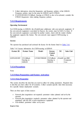 3. Collect information about the frequencies and frequency policies of the GERAN.
Frequency policies must be the same for GERAN and E-UTRAN.
4. If LOFD-001088 CS Fallback Steering to UTRAN is also to be activated, consider the
UTRAN frequencies when making frequency policies.
7.13.3 Requirements
Operating Environment
For CSFB steering to GERAN, the eNodeB must collaborate with core-network equipment. If
the core-network equipment is provided by Huawei, the version must be SAE1.2 or later. If
the core-network equipment is provided by another vendor, check with the vendor whether
the equipment supports this feature. The core network must support CSFB steering to
GERAN.
License
The operator has purchased and activated the license for the feature listed in Table 7-61.
Table 7-61 License information for CSFB steering to GERAN
Feature ID Feature Name Model License
Control
Item
NE Sales Unit
LOFD-001089 CS Fallback
Steering to
GERAN
LT1S0CFBSG00 CS Fallback
Steering to
GERAN
eNodeB per RRC
Connected
User
7.13.4 Precautions
None
7.13.5 Data Preparation and Feature Activation
7.13.5.1 Data Preparation
This section describes the data that you need to collect for setting parameters. Required data
is data that you must collect for all scenarios. Collect scenario-specific data when necessary
for a specific feature deployment scenario.
There are three types of data sources:
 Network plan (negotiation not required): parameter values planned and set by the
operator
 Network plan (negotiation required): parameter values planned by the operator and
negotiated with the EPC or peer transmission equipment
 User-defined: parameter values set by users
Required Data
 