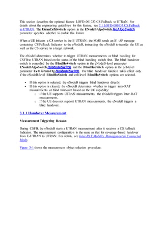 This section describes the optional feature LOFD-001033 CS Fallback to UTRAN. For
details about the engineering guidelines for this feature, see 7.1 LOFD-001033 CS Fallback
to UTRAN. The UtranCsfbSwitch option in the ENodeBAlgoSwitch.HoAlgoSwitch
parameter specifies whether to enable this feature.
When a UE initiates a CS service in the E-UTRAN, the MME sends an S1-AP message
containing CS Fallback Indicator to the eNodeB, instructing the eNodeB to transfer the UE as
well as the CS service to a target network.
The eNodeB determines whether to trigger UTRAN measurements or blind handling for
CSFB to UTRAN based on the status of the blind handling switch first. The blind handover
switch is controlled by the BlindHoSwitch option in the eNodeB-level parameter
ENodeBAlgoSwitch.HoModeSwitch and the BlindHoSwitch option in the cell-level
parameter CellHoParaCfg.HoModeSwitch. The blind handover function takes effect only
if the eNodeB-level BlindHoSwitch and cell-level BlindHoSwitch options are selected.
 If this option is selected, the eNodeB triggers blind handover directly.
 If this option is cleared, the eNodeB determines whether to trigger inter-RAT
measurements or blind handover based on the UE capability:
o If the UE supports UTRAN measurements, the eNodeB triggers inter-RAT
measurements.
o If the UE does not support UTRAN measurements, the eNodeB triggers a
blind handover.
3.1.1 Handover Measurement
Measurement Triggering Reason
During CSFB, the eNodeB starts a UTRAN measurement after it receives a CS Fallback
Indicator. The measurement configuration is the same as that for coverage-based handover
from E-UTRAN to UTRAN. For details, see Inter-RAT Mobility Management in Connected
Mode.
Figure 3-1 shows the measurement object selection procedure.
 