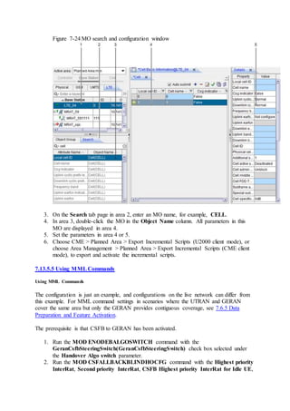Figure 7-24 MO search and configuration window
3. On the Search tab page in area 2, enter an MO name, for example, CELL.
4. In area 3, double-click the MO in the Object Name column. All parameters in this
MO are displayed in area 4.
5. Set the parameters in area 4 or 5.
6. Choose CME > Planned Area > Export Incremental Scripts (U2000 client mode), or
choose Area Management > Planned Area > Export Incremental Scripts (CME client
mode), to export and activate the incremental scripts.
7.13.5.5 Using MMLCommands
Using MML Commands
The configuration is just an example, and configurations on the live network can differ from
this example. For MML command settings in scenarios where the UTRAN and GERAN
cover the same area but only the GERAN provides contiguous coverage, see 7.6.5 Data
Preparation and Feature Activation.
The prerequisite is that CSFB to GERAN has been activated.
1. Run the MOD ENODEBALGOSWITCH command with the
GeranCsfbSteeringSwitch(GeranCsfbSteeringSwitch) check box selected under
the Handover Algo switch parameter.
2. Run the MOD CSFALLBACKBLINDHOCFG command with the Highest priority
InterRat, Second priority InterRat, CSFB Highest priority InterRat for Idle UE,
 