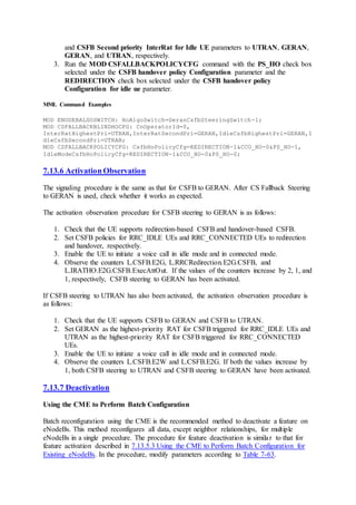 and CSFB Second priority InterRat for Idle UE parameters to UTRAN, GERAN,
GERAN, and UTRAN, respectively.
3. Run the MOD CSFALLBACKPOLICYCFG command with the PS_HO check box
selected under the CSFB handover policy Configuration parameter and the
REDIRECTION check box selected under the CSFB handover policy
Configuration for idle ue parameter.
MML Command Examples
MOD ENODEBALGOSWITCH: HoAlgoSwitch=GeranCsfbSteeringSwitch-1;
MOD CSFALLBACKBLINDHOCFG: CnOperatorId=0,
InterRatHighestPri=UTRAN,InterRatSecondPri=GERAN,IdleCsfbHighestPri=GERAN,I
dleCsfbSecondPri=UTRAN;
MOD CSFALLBACKPOLICYCFG: CsfbHoPolicyCfg=REDIRECTION-1&CCO_HO-0&PS_HO-1,
IdleModeCsfbHoPolicyCfg=REDIRECTION-1&CCO_HO-0&PS_HO-0;
7.13.6 Activation Observation
The signaling procedure is the same as that for CSFB to GERAN. After CS Fallback Steering
to GERAN is used, check whether it works as expected.
The activation observation procedure for CSFB steering to GERAN is as follows:
1. Check that the UE supports redirection-based CSFB and handover-based CSFB.
2. Set CSFB policies for RRC_IDLE UEs and RRC_CONNECTED UEs to redirection
and handover, respectively.
3. Enable the UE to initiate a voice call in idle mode and in connected mode.
4. Observe the counters L.CSFB.E2G, L.RRCRedirection.E2G.CSFB, and
L.IRATHO.E2G.CSFB.ExecAttOut. If the values of the counters increase by 2, 1, and
1, respectively, CSFB steering to GERAN has been activated.
If CSFB steering to UTRAN has also been activated, the activation observation procedure is
as follows:
1. Check that the UE supports CSFB to GERAN and CSFB to UTRAN.
2. Set GERAN as the highest-priority RAT for CSFB triggered for RRC_IDLE UEs and
UTRAN as the highest-priority RAT for CSFB triggered for RRC_CONNECTED
UEs.
3. Enable the UE to initiate a voice call in idle mode and in connected mode.
4. Observe the counters L.CSFB.E2W and L.CSFB.E2G. If both the values increase by
1, both CSFB steering to UTRAN and CSFB steering to GERAN have been activated.
7.13.7 Deactivation
Using the CME to Perform Batch Configuration
Batch reconfiguration using the CME is the recommended method to deactivate a feature on
eNodeBs. This method reconfigures all data, except neighbor relationships, for multiple
eNodeBs in a single procedure. The procedure for feature deactivation is similar to that for
feature activation described in 7.13.5.3 Using the CME to Perform Batch Configuration for
Existing eNodeBs. In the procedure, modify parameters according to Table 7-63.
 