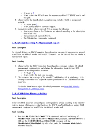 o If so, go to 2.
o If not, replace the UE with one that supports combined EPS/IMSI attach, and
try again.
2. Check whether the traced Attach Accept message includes the IE cs-domain-not-
available.
o If it does, go to 3.
o If not, contact Huawei technical support.
3. Contact the vendors of core network NEs to ensure the following:
o Attach procedures to the CS domain are allowed according to the subscription
data on the HSS.
o The core network supports CSFB.
o The SGs interface is correctly configured.
7.14.2 eNodeB Receiving No Measurement Report
Fault Description
An eNodeB delivers an RRC Connection Reconfiguration message for measurement control
to a UE that has initiated a voice call in the LTE network, but the eNodeB does not receive a
measurement report.
Fault Handling
1. Check whether the RRC Connection Reconfiguration message contains B1-related
measurement configurations and whether the information about the inter-RAT
systems in the configuration is correct.
o If it is, go to 2
o If not, rectify the faults and try again.
2. Check whether the coverage of the inter-RAT neighboring cell is satisfactory. If the
coverage is unsatisfactory, adjust B1-related parameters or use CSFB based on blind
handovers.
For details about how to adjust B1-related parameters, see Inter-RAT Mobility
Management in Connected Mode.
7.14.3 CSFB Blind Handover Failure
Fault Description
Even when blind handovers are configured as the preferred choice according to the operator
policies, instead of triggering a blind handover for CSFB, an eNodeB delivers an inter-RAT
measurement configuration to a UE that has initiated a voice call.
Fault Handling
1. Run the LST ENODEBALGOSWITCH command and check the setting of
BlindHoSwitch under the Handover Mode Switch parameter. If BlindHoSwitch is
Off, run the MOD ENODEBALGOSWITCH command with the
BlindHoSwitch(BlindHoSwitch) check box under the Handover Mode Switch
parameter selected.
 