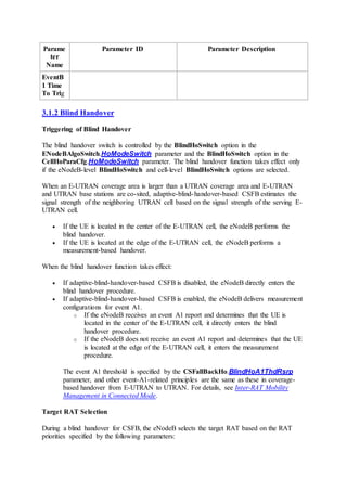 Parame
ter
Name
Parameter ID Parameter Description
EventB
1 Time
To Trig
3.1.2 Blind Handover
Triggering of Blind Handover
The blind handover switch is controlled by the BlindHoSwitch option in the
ENodeBAlgoSwitch.HoModeSwitch parameter and the BlindHoSwitch option in the
CellHoParaCfg.HoModeSwitch parameter. The blind handover function takes effect only
if the eNodeB-level BlindHoSwitch and cell-level BlindHoSwitch options are selected.
When an E-UTRAN coverage area is larger than a UTRAN coverage area and E-UTRAN
and UTRAN base stations are co-sited, adaptive-blind-handover-based CSFB estimates the
signal strength of the neighboring UTRAN cell based on the signal strength of the serving E-
UTRAN cell.
 If the UE is located in the center of the E-UTRAN cell, the eNodeB performs the
blind handover.
 If the UE is located at the edge of the E-UTRAN cell, the eNodeB performs a
measurement-based handover.
When the blind handover function takes effect:
 If adaptive-blind-handover-based CSFB is disabled, the eNodeB directly enters the
blind handover procedure.
 If adaptive-blind-handover-based CSFB is enabled, the eNodeB delivers measurement
configurations for event A1.
o If the eNodeB receives an event A1 report and determines that the UE is
located in the center of the E-UTRAN cell, it directly enters the blind
handover procedure.
o If the eNodeB does not receive an event A1 report and determines that the UE
is located at the edge of the E-UTRAN cell, it enters the measurement
procedure.
The event A1 threshold is specified by the CSFallBackHo.BlindHoA1ThdRsrp
parameter, and other event-A1-related principles are the same as these in coverage-
based handover from E-UTRAN to UTRAN. For details, see Inter-RAT Mobility
Management in Connected Mode.
Target RAT Selection
During a blind handover for CSFB, the eNodeB selects the target RAT based on the RAT
priorities specified by the following parameters:
 