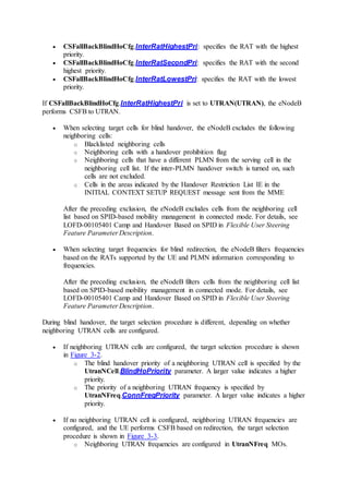  CSFallBackBlindHoCfg.InterRatHighestPri: specifies the RAT with the highest
priority.
 CSFallBackBlindHoCfg.InterRatSecondPri: specifies the RAT with the second
highest priority.
 CSFallBackBlindHoCfg.InterRatLowestPri: specifies the RAT with the lowest
priority.
If CSFallBackBlindHoCfg.InterRatHighestPri is set to UTRAN(UTRAN), the eNodeB
performs CSFB to UTRAN.
 When selecting target cells for blind handover, the eNodeB excludes the following
neighboring cells:
o Blacklisted neighboring cells
o Neighboring cells with a handover prohibition flag
o Neighboring cells that have a different PLMN from the serving cell in the
neighboring cell list. If the inter-PLMN handover switch is turned on, such
cells are not excluded.
o Cells in the areas indicated by the Handover Restriction List IE in the
INITIAL CONTEXT SETUP REQUEST message sent from the MME
After the preceding exclusion, the eNodeB excludes cells from the neighboring cell
list based on SPID-based mobility management in connected mode. For details, see
LOFD-00105401 Camp and Handover Based on SPID in Flexible User Steering
Feature Parameter Description.
 When selecting target frequencies for blind redirection, the eNodeB filters frequencies
based on the RATs supported by the UE and PLMN information corresponding to
frequencies.
After the preceding exclusion, the eNodeB filters cells from the neighboring cell list
based on SPID-based mobility management in connected mode. For details, see
LOFD-00105401 Camp and Handover Based on SPID in Flexible User Steering
Feature Parameter Description.
During blind handover, the target selection procedure is different, depending on whether
neighboring UTRAN cells are configured.
 If neighboring UTRAN cells are configured, the target selection procedure is shown
in Figure 3-2.
o The blind handover priority of a neighboring UTRAN cell is specified by the
UtranNCell.BlindHoPriority parameter. A larger value indicates a higher
priority.
o The priority of a neighboring UTRAN frequency is specified by
UtranNFreq.ConnFreqPriority parameter. A larger value indicates a higher
priority.
 If no neighboring UTRAN cell is configured, neighboring UTRAN frequencies are
configured, and the UE performs CSFB based on redirection, the target selection
procedure is shown in Figure 3-3.
o Neighboring UTRAN frequencies are configured in UtranNFreq MOs.
 