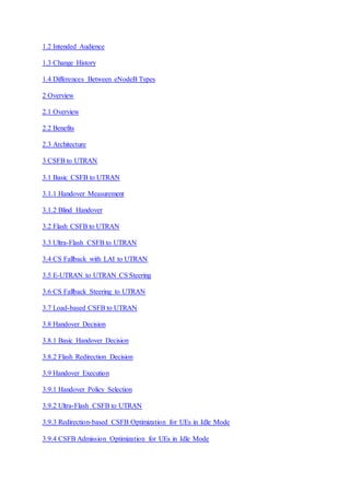 1.2 Intended Audience
1.3 Change History
1.4 Differences Between eNodeB Types
2 Overview
2.1 Overview
2.2 Benefits
2.3 Architecture
3 CSFB to UTRAN
3.1 Basic CSFB to UTRAN
3.1.1 Handover Measurement
3.1.2 Blind Handover
3.2 Flash CSFB to UTRAN
3.3 Ultra-Flash CSFB to UTRAN
3.4 CS Fallback with LAI to UTRAN
3.5 E-UTRAN to UTRAN CS Steering
3.6 CS Fallback Steering to UTRAN
3.7 Load-based CSFB to UTRAN
3.8 Handover Decision
3.8.1 Basic Handover Decision
3.8.2 Flash Redirection Decision
3.9 Handover Execution
3.9.1 Handover Policy Selection
3.9.2 Ultra-Flash CSFB to UTRAN
3.9.3 Redirection-based CSFB Optimization for UEs in Idle Mode
3.9.4 CSFB Admission Optimization for UEs in Idle Mode
 