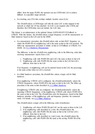differs from the target PLMN, the operator can use CSFB with LAI to achieve
fallback to a specified target network.
 In a tracking area (TA) that overlaps multiple location areas (LAs)
The eNodeB selects a CSFB target cell with the same LAC as that mapped to the
network to which the UE has attached. An LAU is not required after CSFB, and
therefore the CSFB delay does not include the LAU time.
This feature is an enhancement to the optional feature LOFD-001033 CS Fallback to
UTRAN. With this feature, the eNodeB selects a target frequency or cell for measurement or
blind handover based on the LAI sent by the MME.
 In a measurement procedure, the eNodeB selects only an inter-RAT frequency on
which the PLMN ID of a neighboring cell is the same as that in the LAI received. The
follow-up measurement procedure is similar to that in CS Fallback to UTRAN. For
details, see 3.1.1 Handover Measurement.
The difference is that the eNodeB sorts neighboring cells in the following order after
receiving measurement reports from a UE:
1. Neighboring cells with PLMN IDs and LACs the same as those in the LAI
2. Neighboring cells with PLMN IDs the same as that in the LAI but LACs
different from that in the LAI
If no frequency or neighboring cell can be selected based on the LAI, the processing
is the same as that when no LAI is received.
 In a blind handover procedure, the eNodeB first selects a target cell for blind
handover.
If no neighboring UTRAN cell is configured, the eNodeB preferentially selects the
UTRAN frequencies whose PLMN ID is the same as that in the LAI. The follow-up
procedure is the same as that described in 3.1.2 Blind Handover.
If neighboring UTRAN cells are configured, the eNodeB preferentially selects the
operating UTRAN frequencies of the neighboring UTRAN cells whose PLMN ID is
the same as that in the LAI. The eNodeB then sorts the frequencies based on the blind
handover priorities of the neighboring cells and frequency priorities for connected
mode. For details, see 3.1.2 Blind Handover.
The eNodeB selects a target cell in the following order of preference:
1. Neighboring cell whose PLMN ID and LAC are the same as those in the LAI
2. If no neighboring cells described in 1 exist, the eNodeB selects the
neighboring cells with PLMN IDs the same as that in the LAI but LACs
different from that in the LAI.
3. If no neighboring cells described in 1 and 2 exist, the eNodeB selects the
neighboring cells with PLMN IDs the same as the serving PLMN ID of the
UE.
 