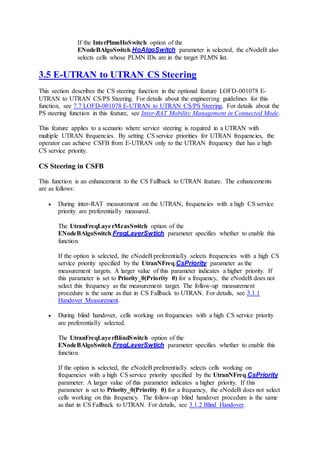 If the InterPlmnHoSwitch option of the
ENodeBAlgoSwitch.HoAlgoSwitch parameter is selected, the eNodeB also
selects cells whose PLMN IDs are in the target PLMN list.
3.5 E-UTRAN to UTRAN CS Steering
This section describes the CS steering function in the optional feature LOFD-001078 E-
UTRAN to UTRAN CS/PS Steering. For details about the engineering guidelines for this
function, see 7.7 LOFD-001078 E-UTRAN to UTRAN CS/PS Steering. For details about the
PS steering function in this feature, see Inter-RAT Mobility Management in Connected Mode.
This feature applies to a scenario where service steering is required in a UTRAN with
multiple UTRAN frequencies. By setting CS service priorities for UTRAN frequencies, the
operator can achieve CSFB from E-UTRAN only to the UTRAN frequency that has a high
CS service priority.
CS Steering in CSFB
This function is an enhancement to the CS Fallback to UTRAN feature. The enhancements
are as follows:
 During inter-RAT measurement on the UTRAN, frequencies with a high CS service
priority are preferentially measured.
The UtranFreqLayerMeasSwitch option of the
ENodeBAlgoSwitch.FreqLayerSwtich parameter specifies whether to enable this
function.
If the option is selected, the eNodeB preferentially selects frequencies with a high CS
service priority specified by the UtranNFreq.CsPriority parameter as the
measurement targets. A larger value of this parameter indicates a higher priority. If
this parameter is set to Priority_0(Priority 0) for a frequency, the eNodeB does not
select this frequency as the measurement target. The follow-up measurement
procedure is the same as that in CS Fallback to UTRAN. For details, see 3.1.1
Handover Measurement.
 During blind handover, cells working on frequencies with a high CS service priority
are preferentially selected.
The UtranFreqLayerBlindSwitch option of the
ENodeBAlgoSwitch.FreqLayerSwtich parameter specifies whether to enable this
function.
If the option is selected, the eNodeB preferentially selects cells working on
frequencies with a high CS service priority specified by the UtranNFreq.CsPriority
parameter. A larger value of this parameter indicates a higher priority. If this
parameter is set to Priority_0(Priority 0) for a frequency, the eNodeB does not select
cells working on this frequency. The follow-up blind handover procedure is the same
as that in CS Fallback to UTRAN. For details, see 3.1.2 Blind Handover.
 