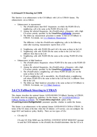 LAI-based CS Steering in CSFB
This function is an enhancement to the CS Fallback with LAI to UTRAN feature. The
enhancements are as follows:
 Enhancement in measurement
1. The eNodeB selects inter-RAT frequencies on which the PLMN ID of a
neighboring cell is the same as the PLMN ID in the LAI.
2. Among the selected frequencies, the eNodeB selects a frequency with a high
CS service priority specified by the UtranNFreq.CsPriority parameter.
3. The follow-up measurement procedure is similar to that in CS Fallback to
UTRAN. For details, see 3.1.1 Handover Measurement.
The difference is that the eNodeB sorts neighboring cells in the following
order after receiving measurement reports from a UE:
4. Neighboring cells with PLMN IDs and LACs the same as those in the LAI
5. Neighboring cells with PLMN IDs the same as that in the LAI but LACs
different from that in the LAI
6. Neighboring cells with PLMN IDs the same as the serving PLMN ID of the
UE
 Enhancement in blind handover
1. The eNodeB selects frequencies whose PLMN ID is the same as the PLMN ID
in the LAI.
2. Among the selected frequencies, the eNodeB selects a frequency with a high
CS service priority specified by the UtranNFreq.CsPriority parameter.
3. The eNodeB selects a neighboring cell whose PLMN ID and LAC are the
same as those in the LAI.
4. If such a neighboring cell is unavailable, the eNodeB selects a neighboring
cell whose PLMN ID is the same as that in the LAI but LAC is different from
that in the LAI.
5. The follow-up blind handover procedure is the same as that in CS Fallback to
UTRAN. For details, see 3.1.2 Blind Handover.
3.6 CS Fallback Steering to UTRAN
This chapter describes the optional feature LOFD-001088 CS Fallback Steering to UTRAN.
For details about the engineering guidelines for this feature, see 7.6 LOFD-001088 CS
Fallback Steering to UTRAN. The UtranCsfbSteeringSwitch option of the
ENodeBAlgoSwitch.HoAlgoSwitch parameter specifies whether to enable this feature.
This feature is an enhancement to the optional feature LOFD-001033 CSFB to UTRAN. In
terms of the UE status at the time when the UE initiates a CS service, you can configure the
target RAT and handover policy flexibly. There are two types of UEs:
 CS-only UE
CS-only UE If the MME uses the INITIAL CONTEXT SETUP REQUEST message
to send the CSFB indicator to the eNodeB, the eNodeB determines that the UE is in
 