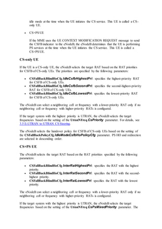 idle mode at the time when the UE initiates the CS service. This UE is called a CS-
only UE.
 CS+PS UE
If the MME uses the UE CONTEXT MODIFICATION REQUEST message to send
the CSFB indicator to the eNodeB, the eNodeB determines that the UE is performing
PS services at the time when the UE initiates the CS service. This UE is called a
CS+PS UE.
CS-only UE
If the UE is a CS-only UE, the eNodeB selects the target RAT based on the RAT priorities
for CSFB of CS-only UEs. The priorities are specified by the following parameters:
 CSFallBackBlindHoCfg.IdleCsfbHighestPri: specifies the highest-priority RAT
for CSFB of CS-only UEs.
 CSFallBackBlindHoCfg.IdleCsfbSecondPri: specifies the second-highest-priority
RAT for CSFB of CS-only UEs.
 CSFallBackBlindHoCfg.IdleCsfbLowestPri: specifies the lowest-priority RAT
for CSFB of CS-only UEs.
The eNodeB can select a neighboring cell or frequency with a lower-priority RAT only if no
neighboring cell or frequency with higher-priority RATs is configured.
If the target system with the highest priority is UTRAN, the eNodeB selects the target
frequencies based on the setting of the UtranNFreq.CsPriority parameter. For details, see
3.5 E-UTRAN to UTRAN CS Steering.
The eNodeB selects the handover policy for CSFB of CS-only UEs based on the setting of
the CSFallBackPolicyCfg.IdleModeCsfbHoPolicyCfg parameter. PS HO and redirection
are selected in descending order.
CS+PS UE
The eNodeB selects the target RAT based on the RAT priorities specified by the following
parameters:
 CSFallBackBlindHoCfg.InterRatHighestPri: specifies the RAT with the highest
priority.
 CSFallBackBlindHoCfg.InterRatSecondPri: specifies the RAT with the second-
highest priority.
 CSFallBackBlindHoCfg.InterRatLowestPri: specifies the RAT with the lowest
priority.
The eNodeB can select a neighboring cell or frequency with a lower-priority RAT only if no
neighboring cell or frequency with higher-priority RATs is configured.
If the target system with the highest priority is UTRAN, the eNodeB selects the target
frequencies based on the setting of the UtranNFreq.CsPsMixedPriority parameter. The
 