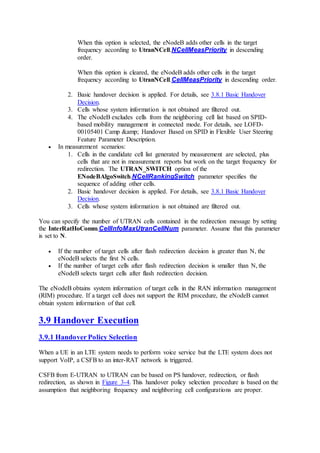 When this option is selected, the eNodeB adds other cells in the target
frequency according to UtranNCell.NCellMeasPriority in descending
order.
When this option is cleared, the eNodeB adds other cells in the target
frequency according to UtranNCell.CellMeasPriority in descending order.
2. Basic handover decision is applied. For details, see 3.8.1 Basic Handover
Decision.
3. Cells whose system information is not obtained are filtered out.
4. The eNodeB excludes cells from the neighboring cell list based on SPID-
based mobility management in connected mode. For details, see LOFD-
00105401 Camp &amp; Handover Based on SPID in Flexible User Steering
Feature Parameter Description.
 In measurement scenarios:
1. Cells in the candidate cell list generated by measurement are selected, plus
cells that are not in measurement reports but work on the target frequency for
redirection. The UTRAN_SWITCH option of the
ENodeBAlgoSwitch.NCellRankingSwitch parameter specifies the
sequence of adding other cells.
2. Basic handover decision is applied. For details, see 3.8.1 Basic Handover
Decision.
3. Cells whose system information is not obtained are filtered out.
You can specify the number of UTRAN cells contained in the redirection message by setting
the InterRatHoComm.CellInfoMaxUtranCellNum parameter. Assume that this parameter
is set to N.
 If the number of target cells after flash redirection decision is greater than N, the
eNodeB selects the first N cells.
 If the number of target cells after flash redirection decision is smaller than N, the
eNodeB selects target cells after flash redirection decision.
The eNodeB obtains system information of target cells in the RAN information management
(RIM) procedure. If a target cell does not support the RIM procedure, the eNodeB cannot
obtain system information of that cell.
3.9 Handover Execution
3.9.1 Handover Policy Selection
When a UE in an LTE system needs to perform voice service but the LTE system does not
support VoIP, a CSFB to an inter-RAT network is triggered.
CSFB from E-UTRAN to UTRAN can be based on PS handover, redirection, or flash
redirection, as shown in Figure 3-4. This handover policy selection procedure is based on the
assumption that neighboring frequency and neighboring cell configurations are proper.
 